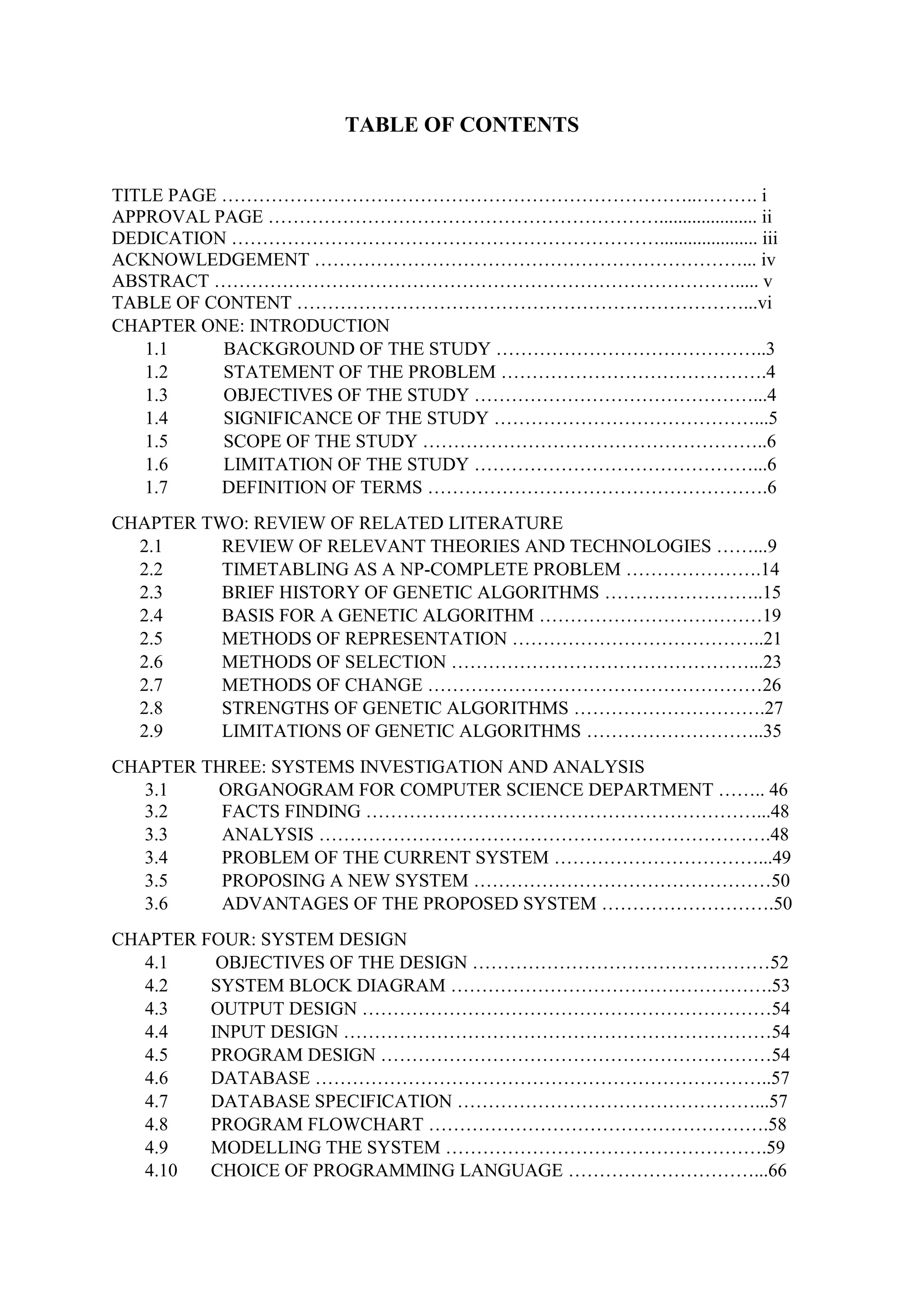 TABLE OF CONTENTS
TITLE PAGE …………………………………………………………………..………. i
APPROVAL PAGE ………………………………………………………..................... ii
DEDICATION ……………………………………………………………..................... iii
ACKNOWLEDGEMENT ……………………………………………………………... iv
ABSTRACT …………………………………………………………………………..... v
TABLE OF CONTENT ………………………………………………………………...vi
CHAPTER ONE: INTRODUCTION
1.1 BACKGROUND OF THE STUDY ……………………………………..3
1.2 STATEMENT OF THE PROBLEM …………………………………….4
1.3 OBJECTIVES OF THE STUDY ………………………………………...4
1.4 SIGNIFICANCE OF THE STUDY ……………………………………...5
1.5 SCOPE OF THE STUDY ………………………………………………..6
1.6 LIMITATION OF THE STUDY ………………………………………...6
1.7 DEFINITION OF TERMS ……………………………………………….6
CHAPTER TWO: REVIEW OF RELATED LITERATURE
2.1 REVIEW OF RELEVANT THEORIES AND TECHNOLOGIES ……...9
2.2 TIMETABLING AS A NP-COMPLETE PROBLEM ………………….14
2.3 BRIEF HISTORY OF GENETIC ALGORITHMS ……………………..15
2.4 BASIS FOR A GENETIC ALGORITHM ………………………………19
2.5 METHODS OF REPRESENTATION …………………………………..21
2.6 METHODS OF SELECTION …………………………………………...23
2.7 METHODS OF CHANGE ………………………………………………26
2.8 STRENGTHS OF GENETIC ALGORITHMS ………………………….27
2.9 LIMITATIONS OF GENETIC ALGORITHMS ………………………..35
CHAPTER THREE: SYSTEMS INVESTIGATION AND ANALYSIS
3.1 ORGANOGRAM FOR COMPUTER SCIENCE DEPARTMENT …….. 46
3.2 FACTS FINDING ………………………………………………………...48
3.3 ANALYSIS ……………………………………………………………….48
3.4 PROBLEM OF THE CURRENT SYSTEM ……………………………...49
3.5 PROPOSING A NEW SYSTEM …………………………………………50
3.6 ADVANTAGES OF THE PROPOSED SYSTEM ……………………….50
CHAPTER FOUR: SYSTEM DESIGN
4.1 OBJECTIVES OF THE DESIGN …………………………………………52
4.2 SYSTEM BLOCK DIAGRAM …………………………………………….53
4.3 OUTPUT DESIGN …………………………………………………………54
4.4 INPUT DESIGN ……………………………………………………………54
4.5 PROGRAM DESIGN ………………………………………………………54
4.6 DATABASE ………………………………………………………………..57
4.7 DATABASE SPECIFICATION …………………………………………...57
4.8 PROGRAM FLOWCHART ……………………………………………….58
4.9 MODELLING THE SYSTEM …………………………………………….59
4.10 CHOICE OF PROGRAMMING LANGUAGE …………………………...66
 