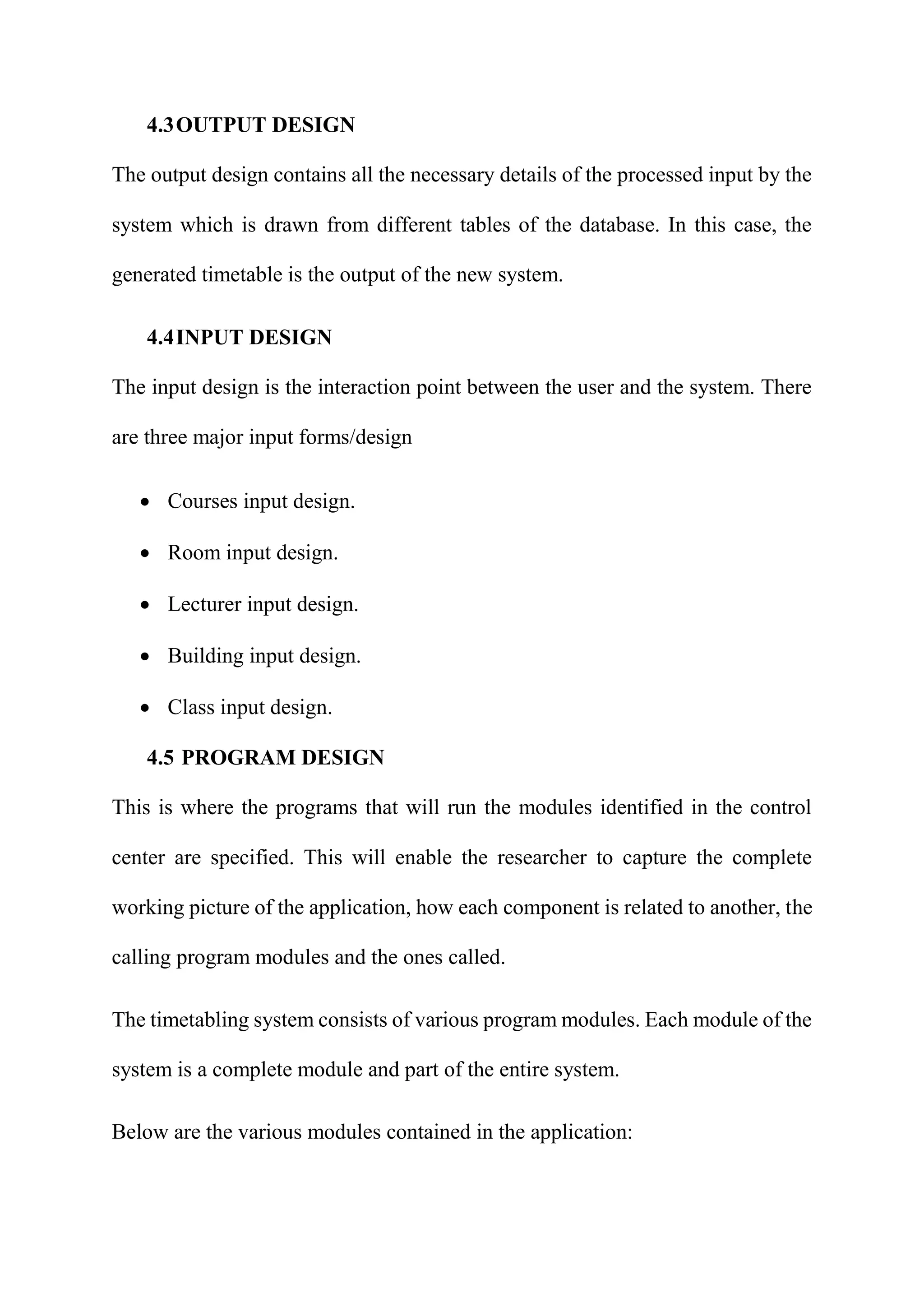 4.3OUTPUT DESIGN
The output design contains all the necessary details of the processed input by the
system which is drawn from different tables of the database. In this case, the
generated timetable is the output of the new system.
4.4INPUT DESIGN
The input design is the interaction point between the user and the system. There
are three major input forms/design
 Courses input design.
 Room input design.
 Lecturer input design.
 Building input design.
 Class input design.
4.5 PROGRAM DESIGN
This is where the programs that will run the modules identified in the control
center are specified. This will enable the researcher to capture the complete
working picture of the application, how each component is related to another, the
calling program modules and the ones called.
The timetabling system consists of various program modules. Each module of the
system is a complete module and part of the entire system.
Below are the various modules contained in the application:
 