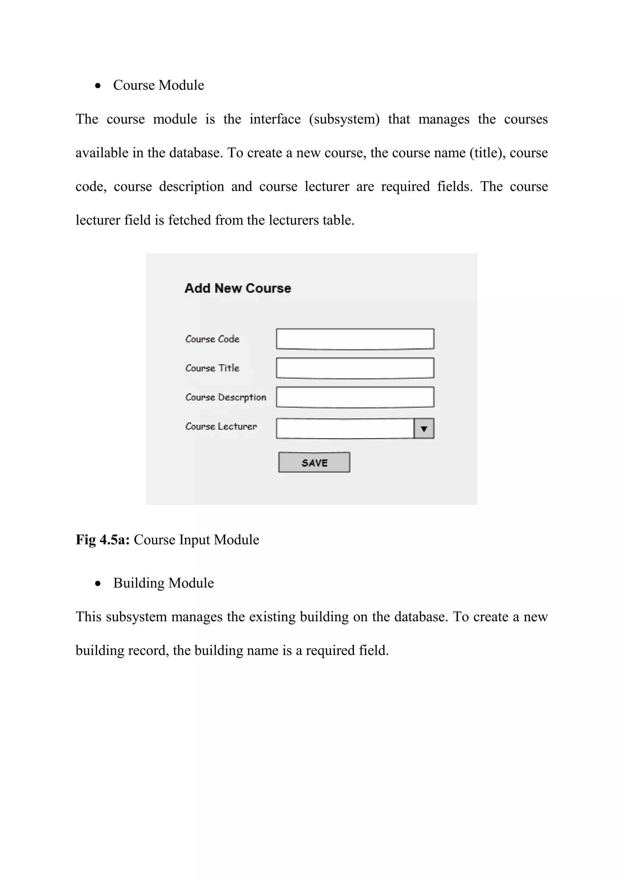  Course Module
The course module is the interface (subsystem) that manages the courses
available in the database. To create a new course, the course name (title), course
code, course description and course lecturer are required fields. The course
lecturer field is fetched from the lecturers table.
Fig 4.5a: Course Input Module
 Building Module
This subsystem manages the existing building on the database. To create a new
building record, the building name is a required field.
 