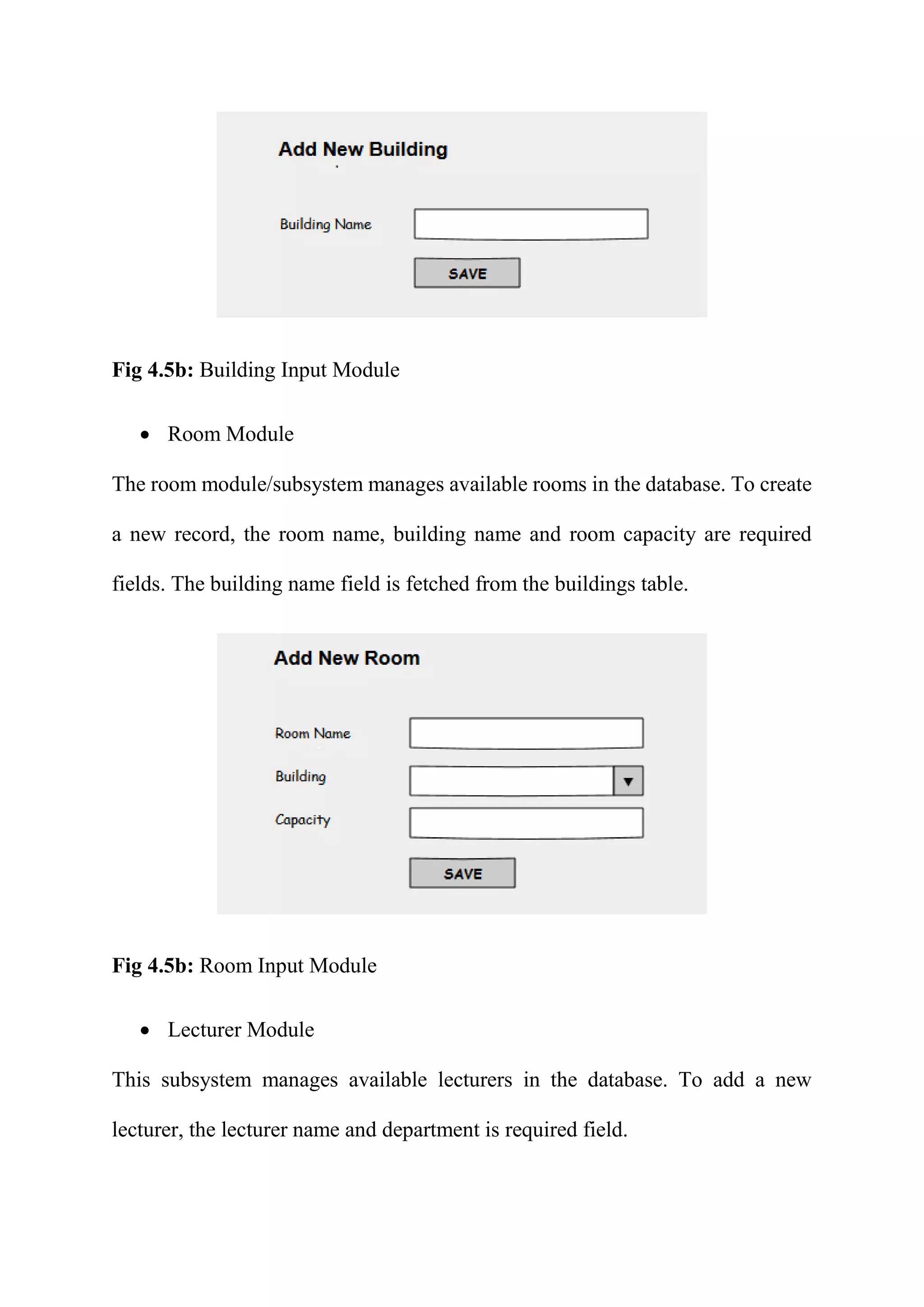Fig 4.5b: Building Input Module
 Room Module
The room module/subsystem manages available rooms in the database. To create
a new record, the room name, building name and room capacity are required
fields. The building name field is fetched from the buildings table.
Fig 4.5b: Room Input Module
 Lecturer Module
This subsystem manages available lecturers in the database. To add a new
lecturer, the lecturer name and department is required field.
 