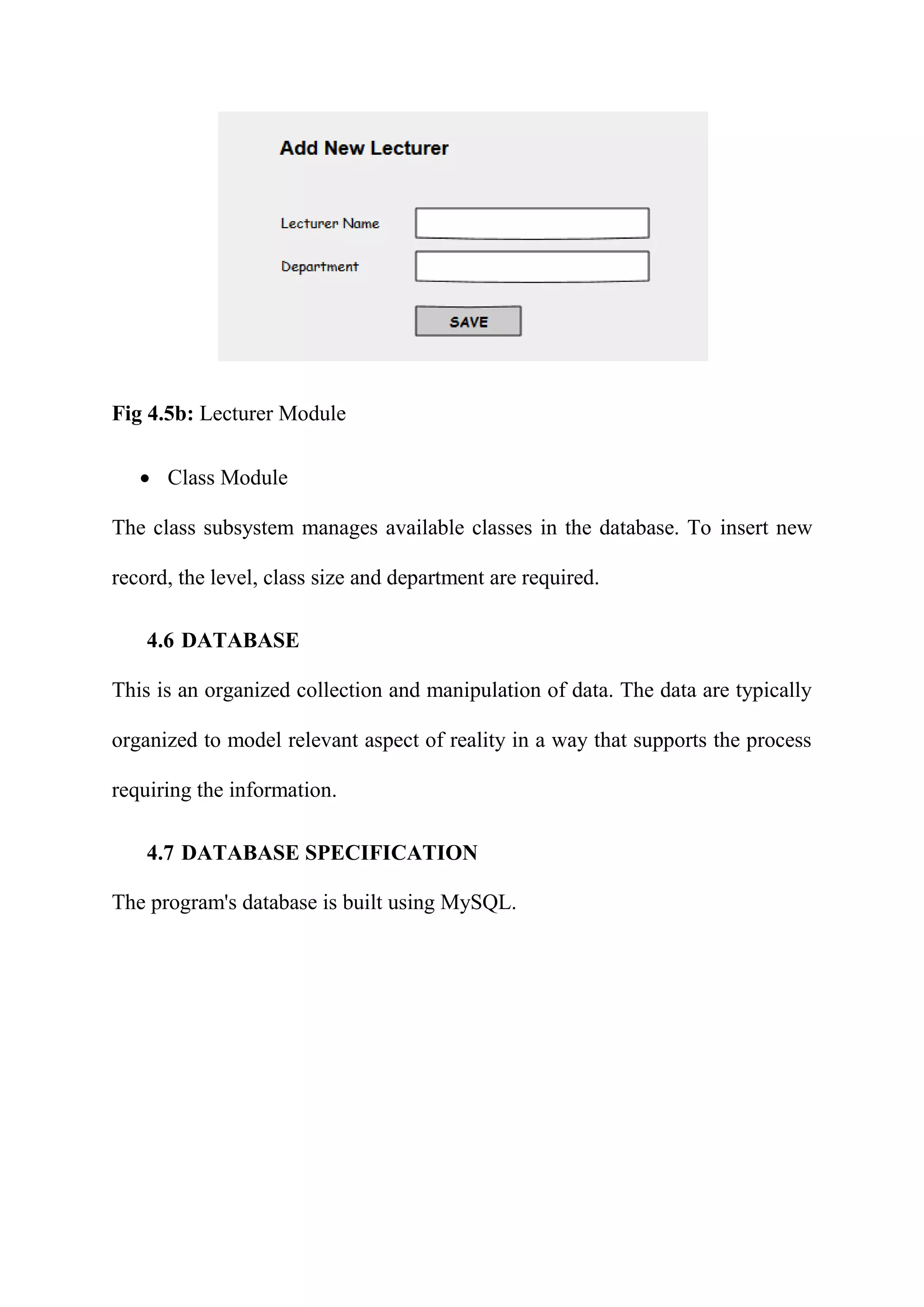 Fig 4.5b: Lecturer Module
 Class Module
The class subsystem manages available classes in the database. To insert new
record, the level, class size and department are required.
4.6 DATABASE
This is an organized collection and manipulation of data. The data are typically
organized to model relevant aspect of reality in a way that supports the process
requiring the information.
4.7 DATABASE SPECIFICATION
The program's database is built using MySQL.
 