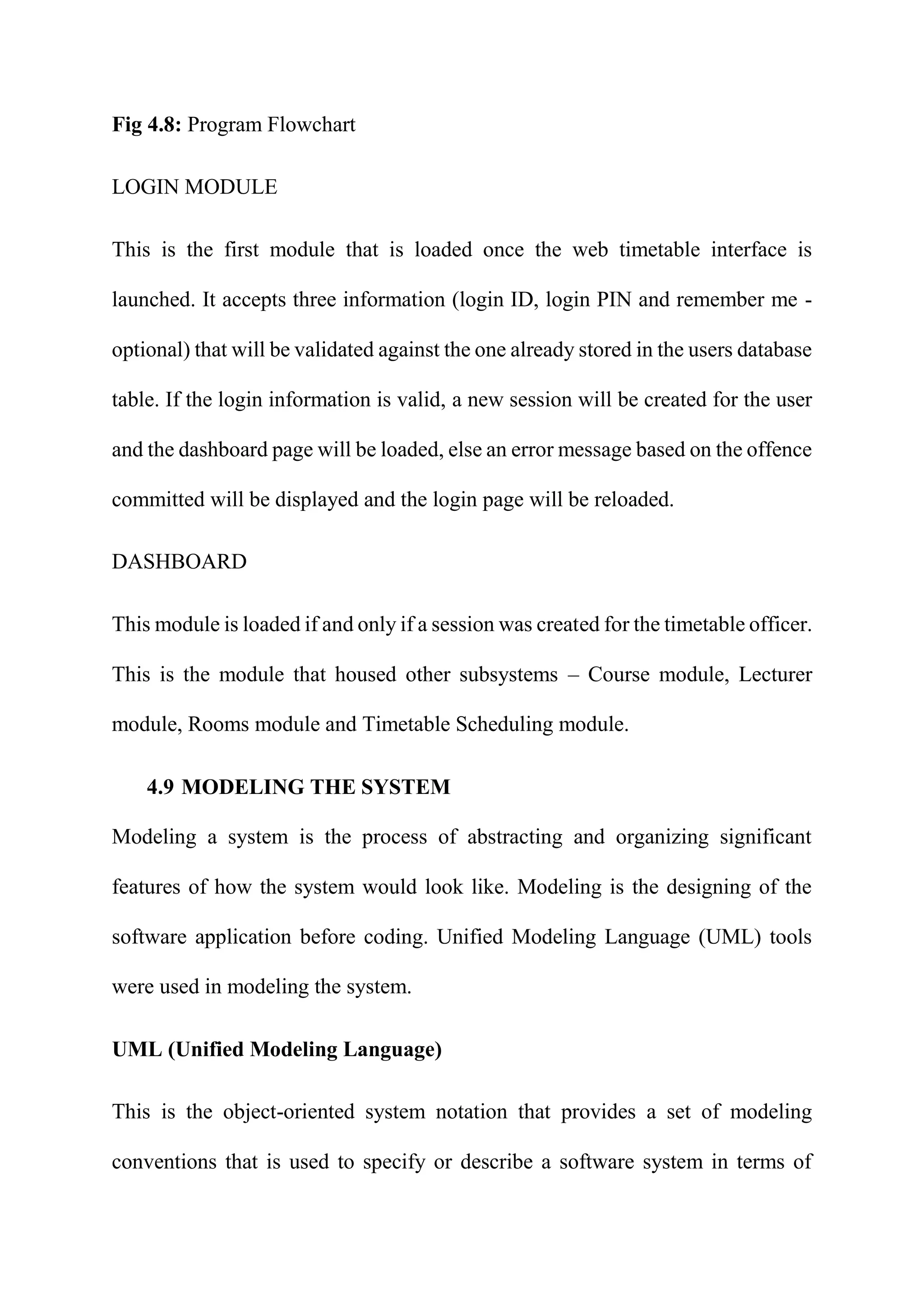 Fig 4.8: Program Flowchart
LOGIN MODULE
This is the first module that is loaded once the web timetable interface is
launched. It accepts three information (login ID, login PIN and remember me -
optional) that will be validated against the one already stored in the users database
table. If the login information is valid, a new session will be created for the user
and the dashboard page will be loaded, else an error message based on the offence
committed will be displayed and the login page will be reloaded.
DASHBOARD
This module is loaded if and only if a session was created for the timetable officer.
This is the module that housed other subsystems – Course module, Lecturer
module, Rooms module and Timetable Scheduling module.
4.9 MODELING THE SYSTEM
Modeling a system is the process of abstracting and organizing significant
features of how the system would look like. Modeling is the designing of the
software application before coding. Unified Modeling Language (UML) tools
were used in modeling the system.
UML (Unified Modeling Language)
This is the object-oriented system notation that provides a set of modeling
conventions that is used to specify or describe a software system in terms of
 