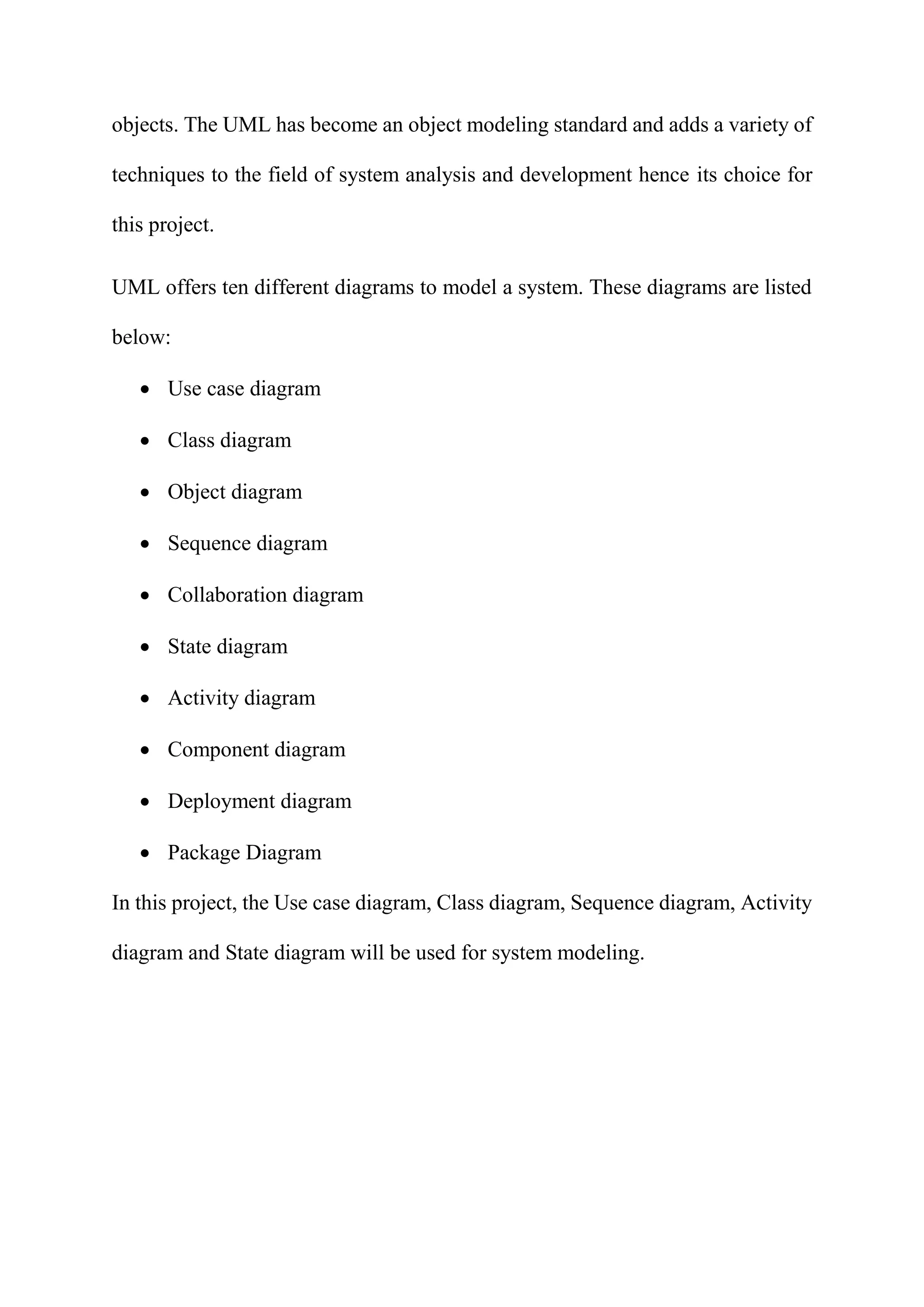objects. The UML has become an object modeling standard and adds a variety of
techniques to the field of system analysis and development hence its choice for
this project.
UML offers ten different diagrams to model a system. These diagrams are listed
below:
 Use case diagram
 Class diagram
 Object diagram
 Sequence diagram
 Collaboration diagram
 State diagram
 Activity diagram
 Component diagram
 Deployment diagram
 Package Diagram
In this project, the Use case diagram, Class diagram, Sequence diagram, Activity
diagram and State diagram will be used for system modeling.
 