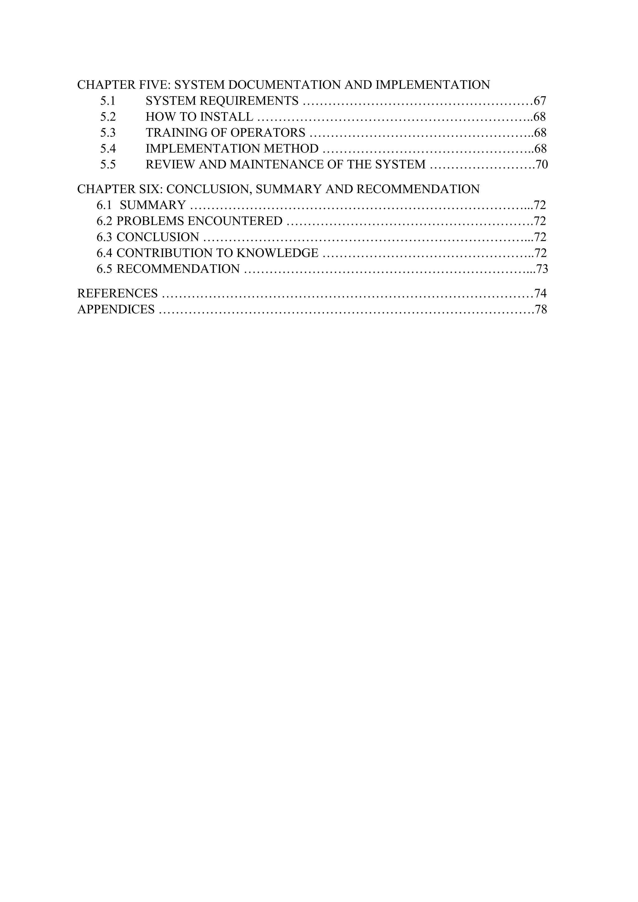 CHAPTER FIVE: SYSTEM DOCUMENTATION AND IMPLEMENTATION
5.1 SYSTEM REQUIREMENTS ………………………………………………67
5.2 HOW TO INSTALL ………………………………………………………..68
5.3 TRAINING OF OPERATORS ……………………………………………..68
5.4 IMPLEMENTATION METHOD …………………………………………..68
5.5 REVIEW AND MAINTENANCE OF THE SYSTEM …………………….70
CHAPTER SIX: CONCLUSION, SUMMARY AND RECOMMENDATION
6.1 SUMMARY ……………………………………………………………………...72
6.2 PROBLEMS ENCOUNTERED ………………………………………………….72
6.3 CONCLUSION …………………………………………………………………...72
6.4 CONTRIBUTION TO KNOWLEDGE …………………………………………..72
6.5 RECOMMENDATION …………………………………………………………...73
REFERENCES ……………………………………………………………………………74
APPENDICES …………………………………………………………………………….78
 