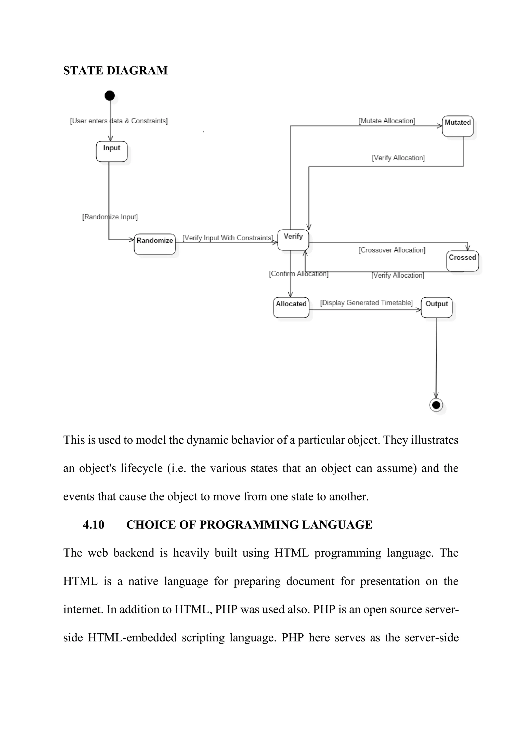 STATE DIAGRAM
This is used to model the dynamic behavior of a particular object. They illustrates
an object's lifecycle (i.e. the various states that an object can assume) and the
events that cause the object to move from one state to another.
4.10 CHOICE OF PROGRAMMING LANGUAGE
The web backend is heavily built using HTML programming language. The
HTML is a native language for preparing document for presentation on the
internet. In addition to HTML, PHP was used also. PHP is an open source server-
side HTML-embedded scripting language. PHP here serves as the server-side
 