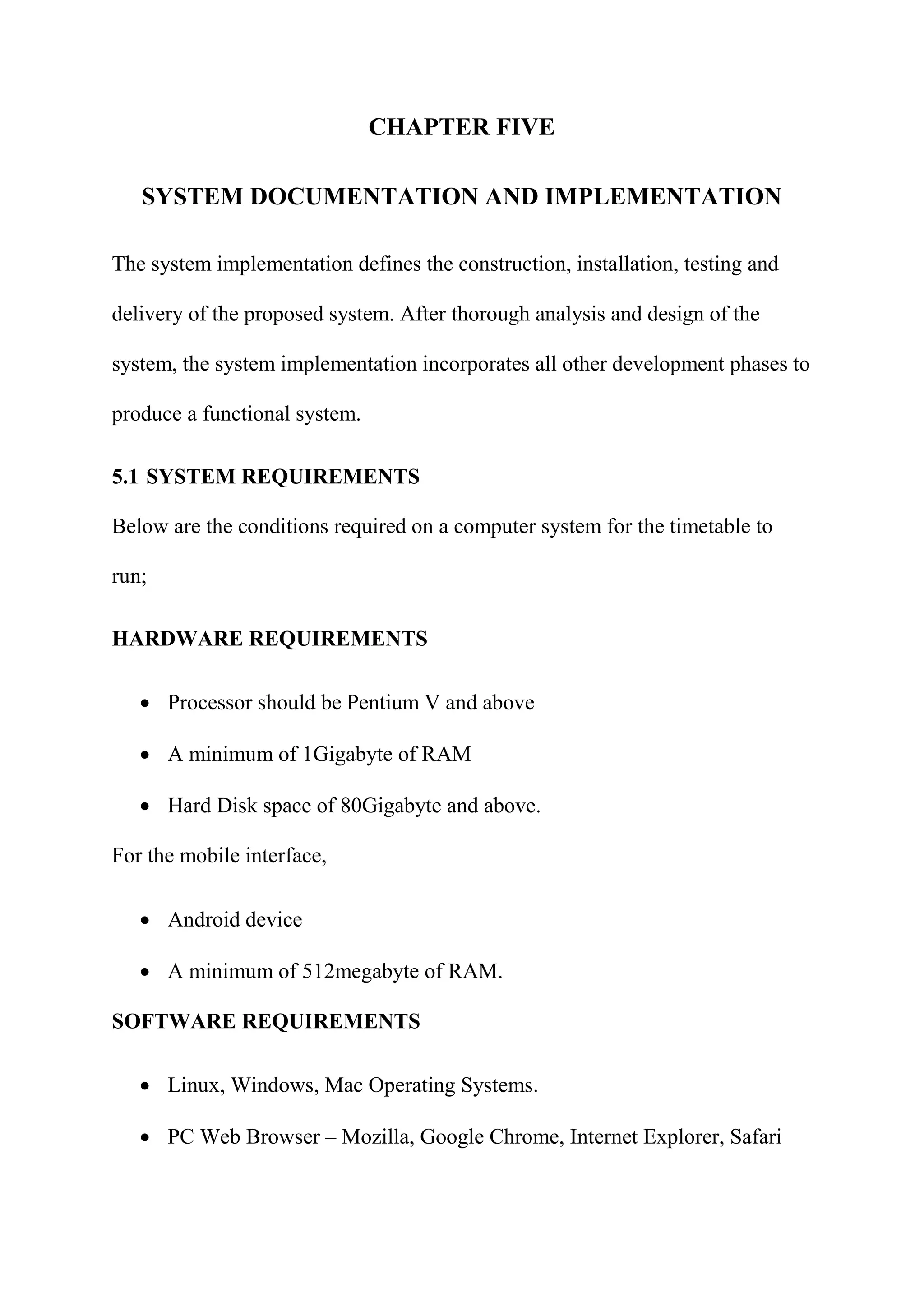 CHAPTER FIVE
SYSTEM DOCUMENTATION AND IMPLEMENTATION
The system implementation defines the construction, installation, testing and
delivery of the proposed system. After thorough analysis and design of the
system, the system implementation incorporates all other development phases to
produce a functional system.
5.1 SYSTEM REQUIREMENTS
Below are the conditions required on a computer system for the timetable to
run;
HARDWARE REQUIREMENTS
 Processor should be Pentium V and above
 A minimum of 1Gigabyte of RAM
 Hard Disk space of 80Gigabyte and above.
For the mobile interface,
 Android device
 A minimum of 512megabyte of RAM.
SOFTWARE REQUIREMENTS
 Linux, Windows, Mac Operating Systems.
 PC Web Browser – Mozilla, Google Chrome, Internet Explorer, Safari
 