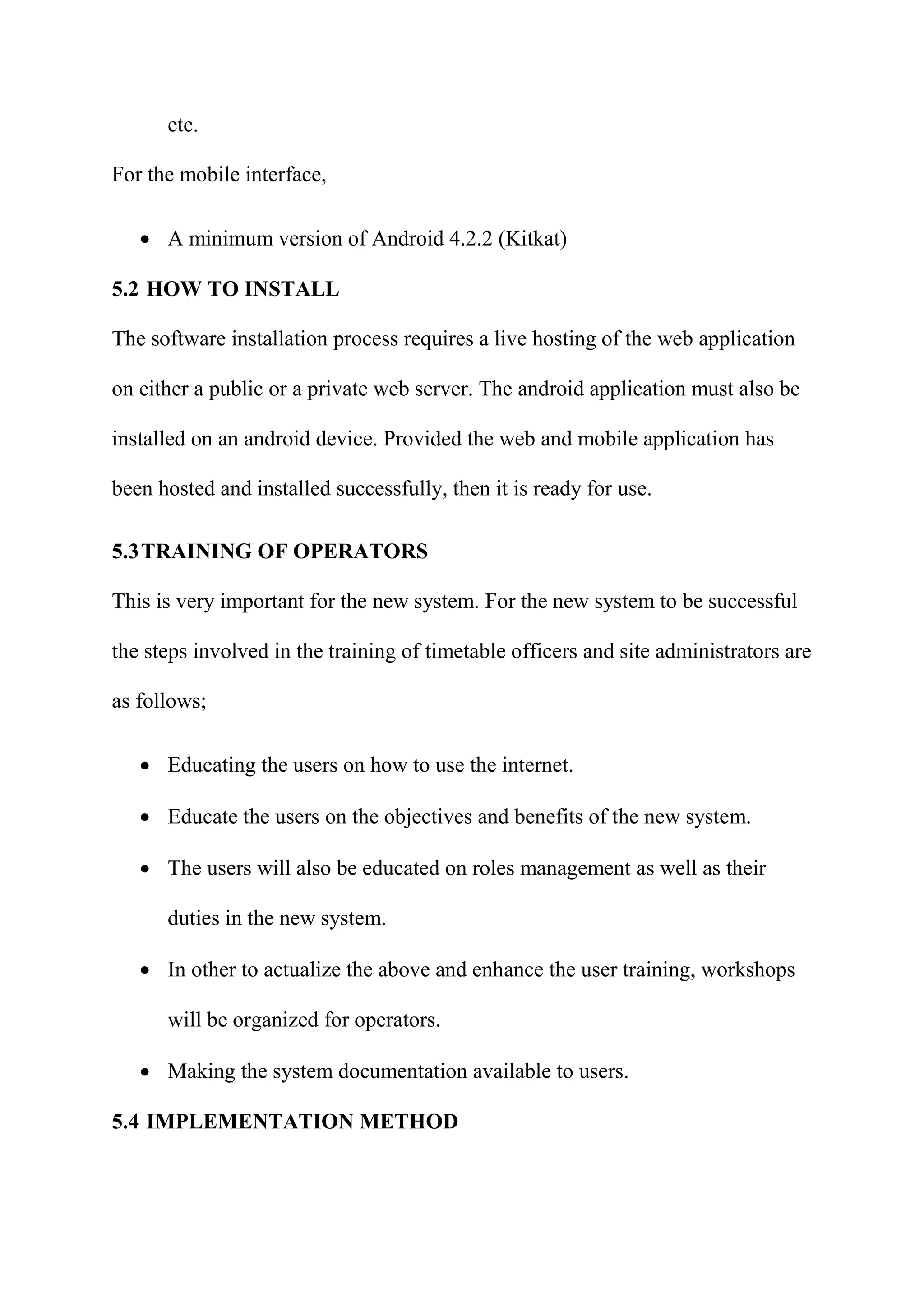 etc.
For the mobile interface,
 A minimum version of Android 4.2.2 (Kitkat)
5.2 HOW TO INSTALL
The software installation process requires a live hosting of the web application
on either a public or a private web server. The android application must also be
installed on an android device. Provided the web and mobile application has
been hosted and installed successfully, then it is ready for use.
5.3TRAINING OF OPERATORS
This is very important for the new system. For the new system to be successful
the steps involved in the training of timetable officers and site administrators are
as follows;
 Educating the users on how to use the internet.
 Educate the users on the objectives and benefits of the new system.
 The users will also be educated on roles management as well as their
duties in the new system.
 In other to actualize the above and enhance the user training, workshops
will be organized for operators.
 Making the system documentation available to users.
5.4 IMPLEMENTATION METHOD
 