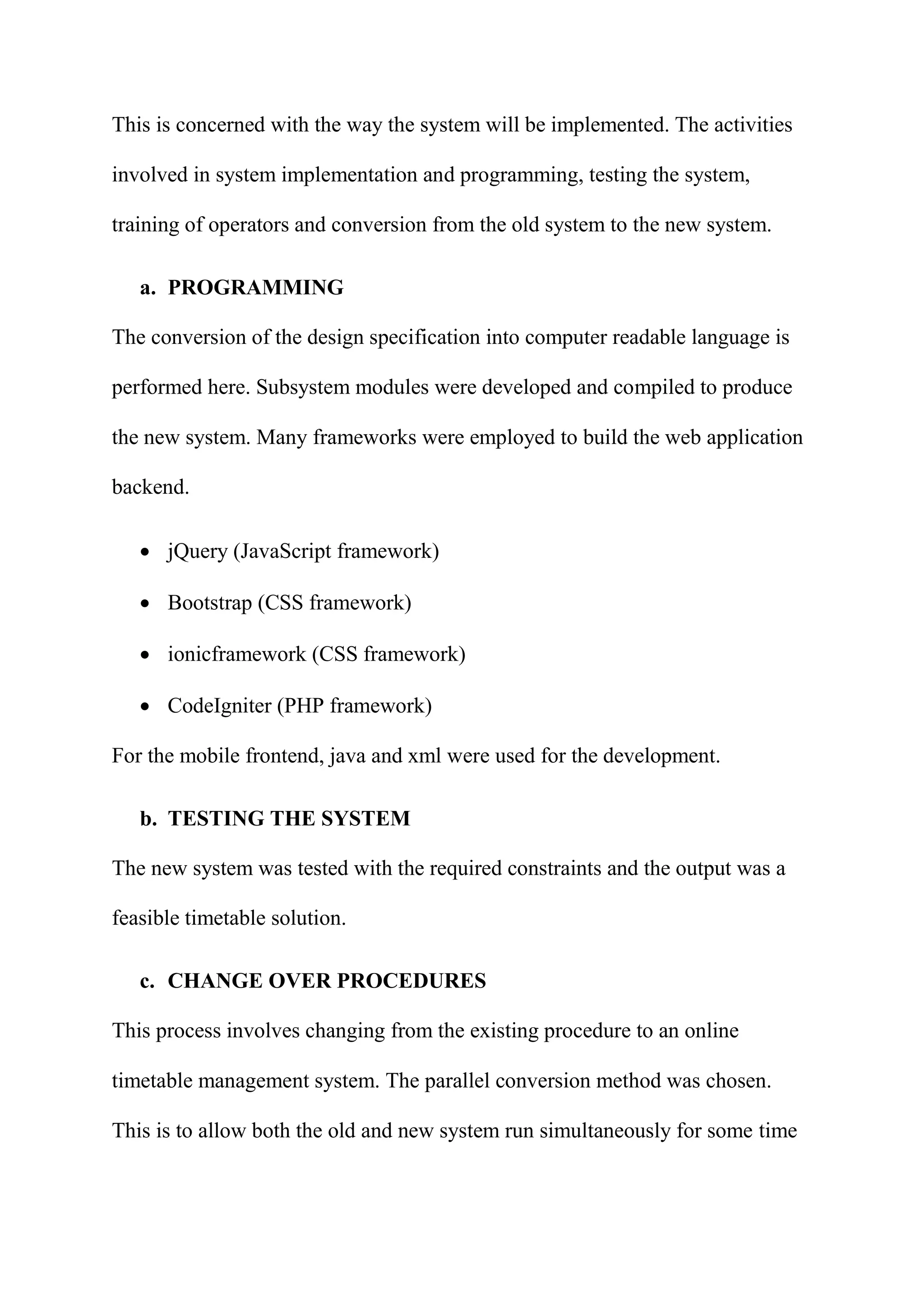 This is concerned with the way the system will be implemented. The activities
involved in system implementation and programming, testing the system,
training of operators and conversion from the old system to the new system.
a. PROGRAMMING
The conversion of the design specification into computer readable language is
performed here. Subsystem modules were developed and compiled to produce
the new system. Many frameworks were employed to build the web application
backend.
 jQuery (JavaScript framework)
 Bootstrap (CSS framework)
 ionicframework (CSS framework)
 CodeIgniter (PHP framework)
For the mobile frontend, java and xml were used for the development.
b. TESTING THE SYSTEM
The new system was tested with the required constraints and the output was a
feasible timetable solution.
c. CHANGE OVER PROCEDURES
This process involves changing from the existing procedure to an online
timetable management system. The parallel conversion method was chosen.
This is to allow both the old and new system run simultaneously for some time
 