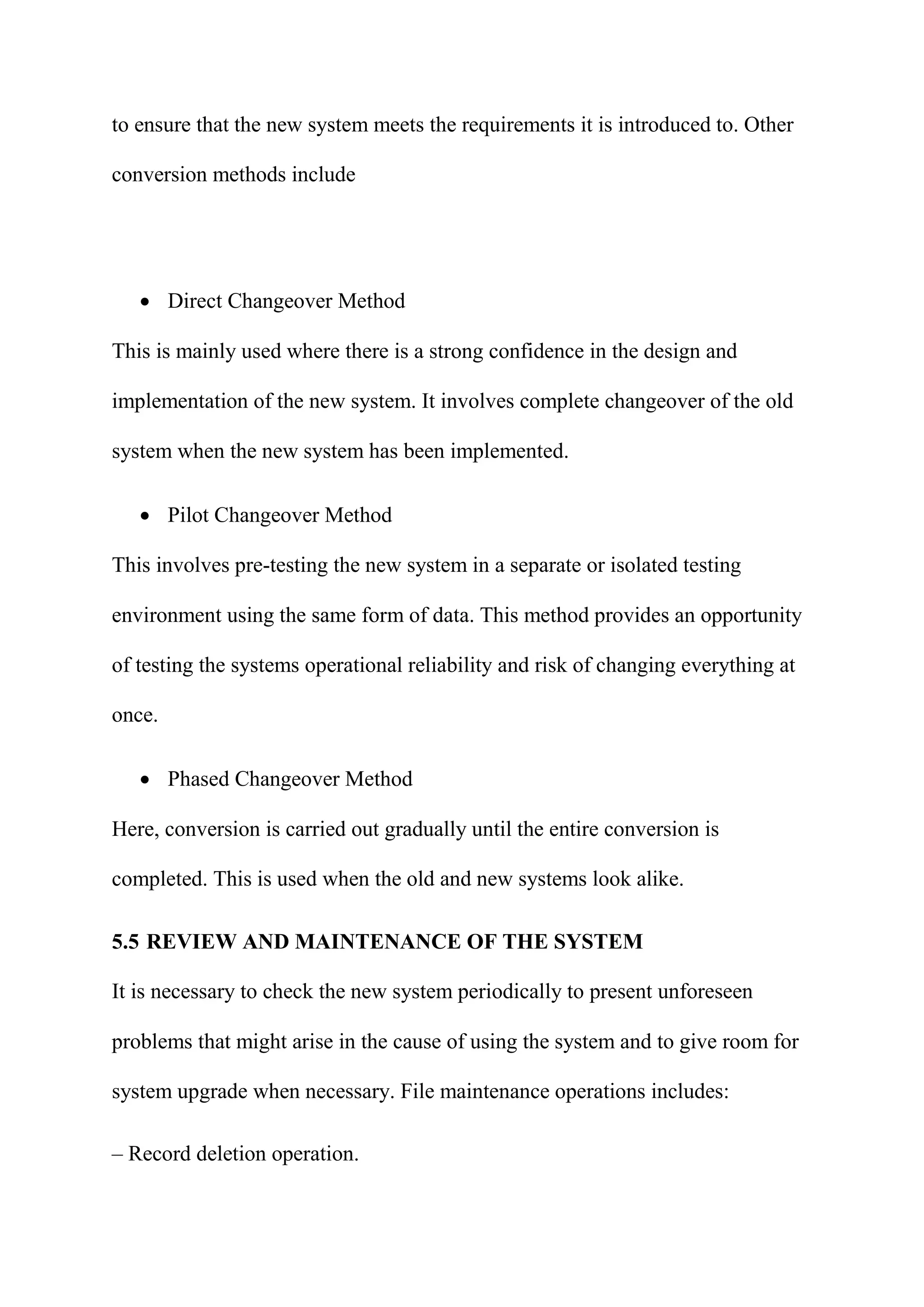 to ensure that the new system meets the requirements it is introduced to. Other
conversion methods include
 Direct Changeover Method
This is mainly used where there is a strong confidence in the design and
implementation of the new system. It involves complete changeover of the old
system when the new system has been implemented.
 Pilot Changeover Method
This involves pre-testing the new system in a separate or isolated testing
environment using the same form of data. This method provides an opportunity
of testing the systems operational reliability and risk of changing everything at
once.
 Phased Changeover Method
Here, conversion is carried out gradually until the entire conversion is
completed. This is used when the old and new systems look alike.
5.5 REVIEW AND MAINTENANCE OF THE SYSTEM
It is necessary to check the new system periodically to present unforeseen
problems that might arise in the cause of using the system and to give room for
system upgrade when necessary. File maintenance operations includes:
– Record deletion operation.
 