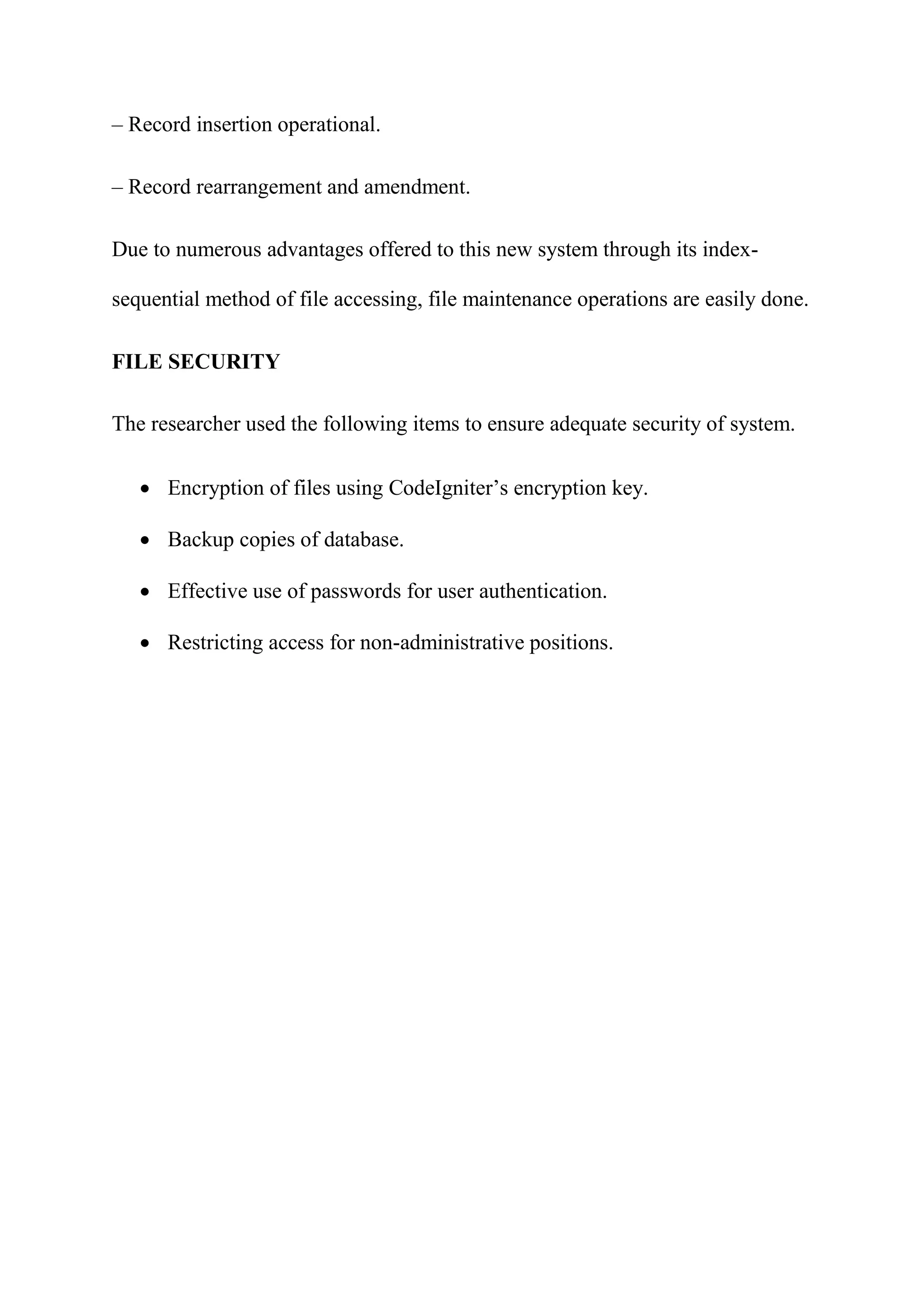 – Record insertion operational.
– Record rearrangement and amendment.
Due to numerous advantages offered to this new system through its index-
sequential method of file accessing, file maintenance operations are easily done.
FILE SECURITY
The researcher used the following items to ensure adequate security of system.
 Encryption of files using CodeIgniter’s encryption key.
 Backup copies of database.
 Effective use of passwords for user authentication.
 Restricting access for non-administrative positions.
 