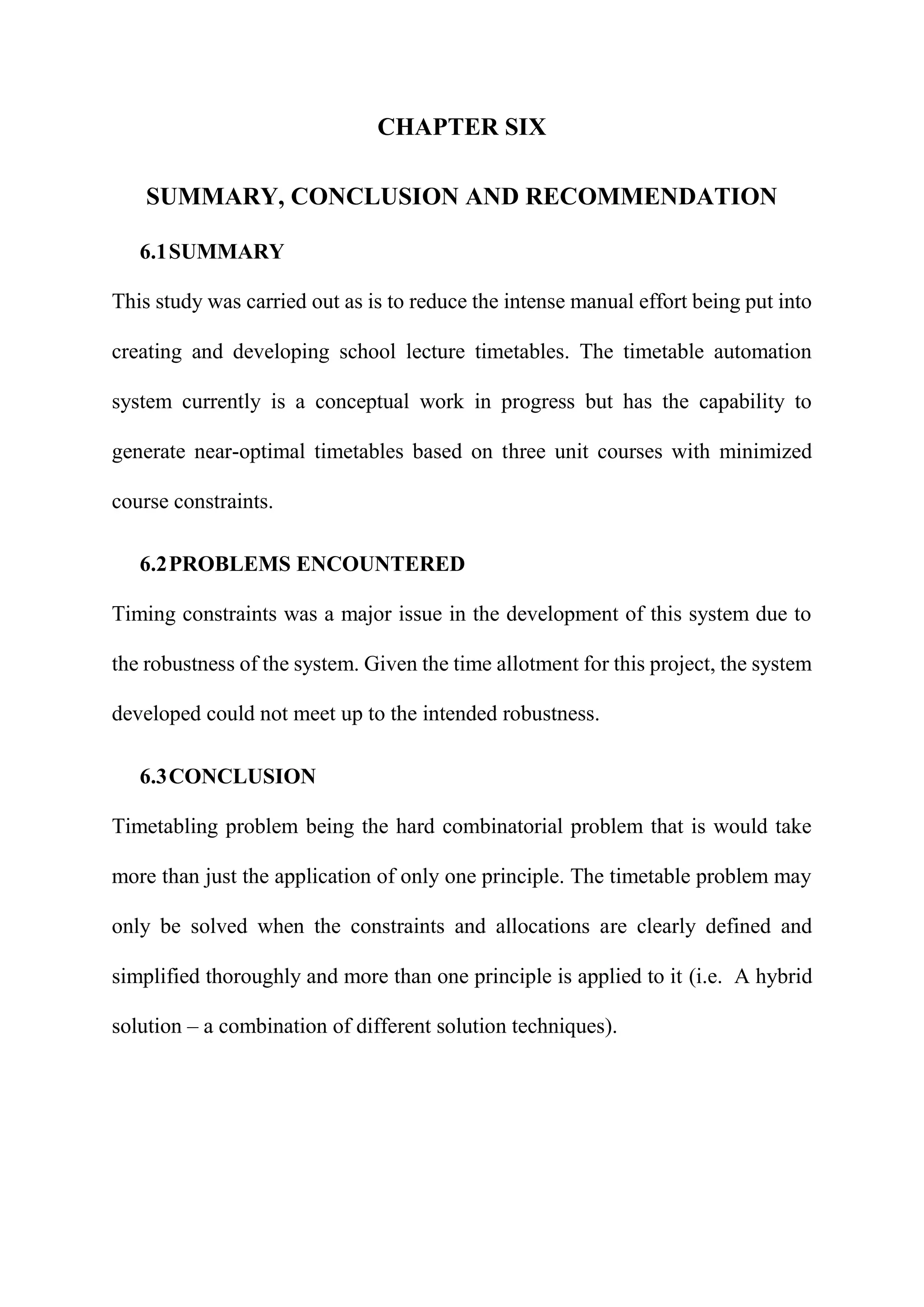 CHAPTER SIX
SUMMARY, CONCLUSION AND RECOMMENDATION
6.1SUMMARY
This study was carried out as is to reduce the intense manual effort being put into
creating and developing school lecture timetables. The timetable automation
system currently is a conceptual work in progress but has the capability to
generate near-optimal timetables based on three unit courses with minimized
course constraints.
6.2PROBLEMS ENCOUNTERED
Timing constraints was a major issue in the development of this system due to
the robustness of the system. Given the time allotment for this project, the system
developed could not meet up to the intended robustness.
6.3CONCLUSION
Timetabling problem being the hard combinatorial problem that is would take
more than just the application of only one principle. The timetable problem may
only be solved when the constraints and allocations are clearly defined and
simplified thoroughly and more than one principle is applied to it (i.e. A hybrid
solution – a combination of different solution techniques).
 