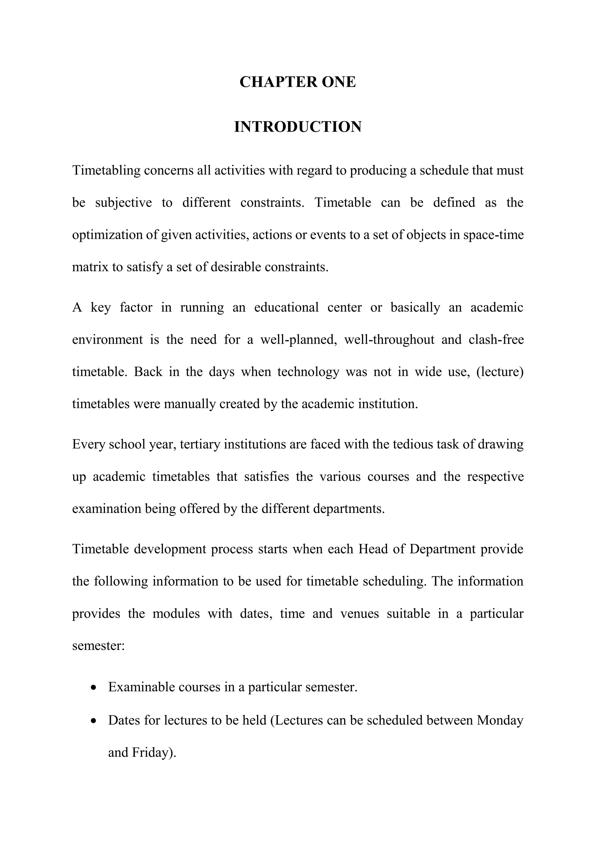 CHAPTER ONE
INTRODUCTION
Timetabling concerns all activities with regard to producing a schedule that must
be subjective to different constraints. Timetable can be defined as the
optimization of given activities, actions or events to a set of objects in space-time
matrix to satisfy a set of desirable constraints.
A key factor in running an educational center or basically an academic
environment is the need for a well-planned, well-throughout and clash-free
timetable. Back in the days when technology was not in wide use, (lecture)
timetables were manually created by the academic institution.
Every school year, tertiary institutions are faced with the tedious task of drawing
up academic timetables that satisfies the various courses and the respective
examination being offered by the different departments.
Timetable development process starts when each Head of Department provide
the following information to be used for timetable scheduling. The information
provides the modules with dates, time and venues suitable in a particular
semester:
 Examinable courses in a particular semester.
 Dates for lectures to be held (Lectures can be scheduled between Monday
and Friday).
 