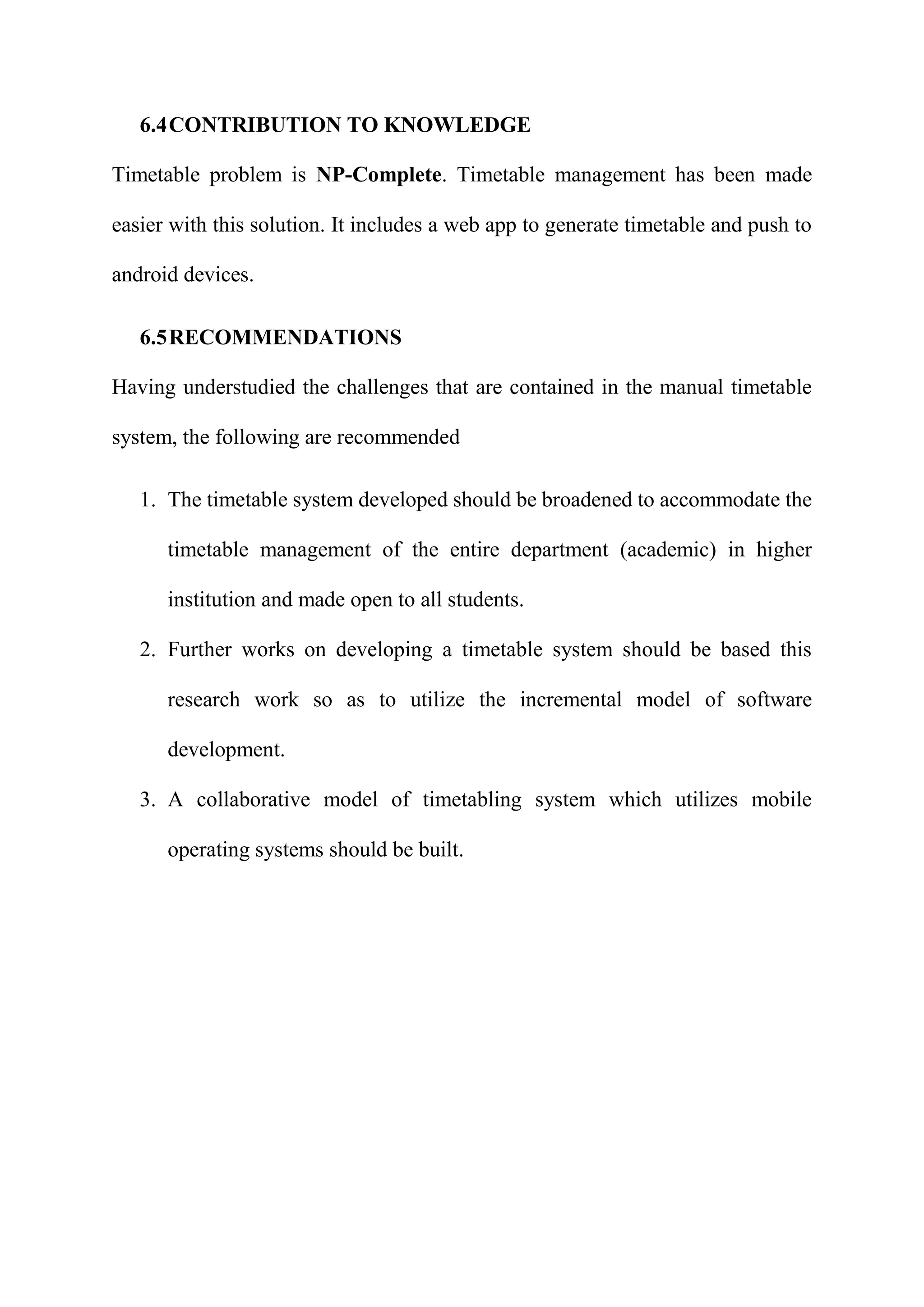 6.4CONTRIBUTION TO KNOWLEDGE
Timetable problem is NP-Complete. Timetable management has been made
easier with this solution. It includes a web app to generate timetable and push to
android devices.
6.5RECOMMENDATIONS
Having understudied the challenges that are contained in the manual timetable
system, the following are recommended
1. The timetable system developed should be broadened to accommodate the
timetable management of the entire department (academic) in higher
institution and made open to all students.
2. Further works on developing a timetable system should be based this
research work so as to utilize the incremental model of software
development.
3. A collaborative model of timetabling system which utilizes mobile
operating systems should be built.
 