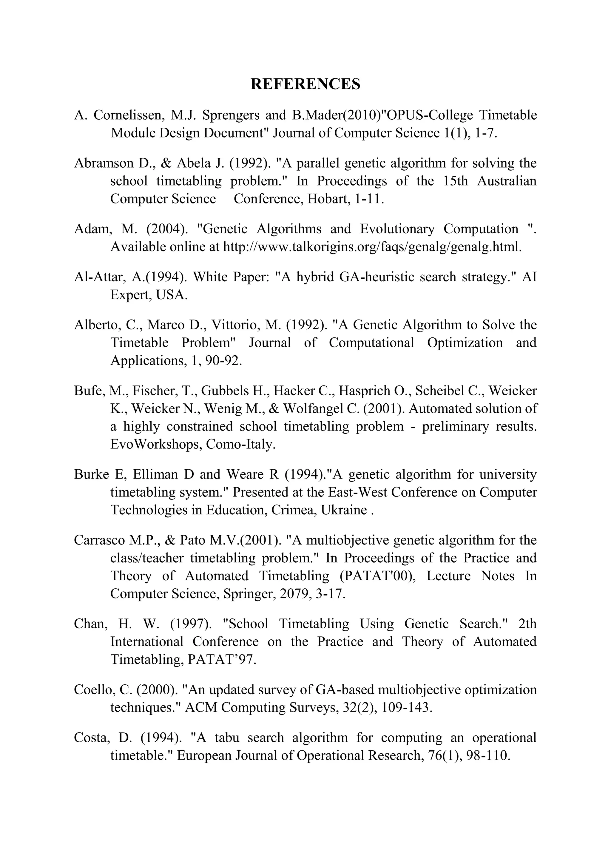REFERENCES
A. Cornelissen, M.J. Sprengers and B.Mader(2010)"OPUS-College Timetable
Module Design Document" Journal of Computer Science 1(1), 1-7.
Abramson D., & Abela J. (1992). "A parallel genetic algorithm for solving the
school timetabling problem." In Proceedings of the 15th Australian
Computer Science Conference, Hobart, 1-11.
Adam, M. (2004). "Genetic Algorithms and Evolutionary Computation ".
Available online at http://www.talkorigins.org/faqs/genalg/genalg.html.
Al-Attar, A.(1994). White Paper: "A hybrid GA-heuristic search strategy." AI
Expert, USA.
Alberto, C., Marco D., Vittorio, M. (1992). "A Genetic Algorithm to Solve the
Timetable Problem" Journal of Computational Optimization and
Applications, 1, 90-92.
Bufe, M., Fischer, T., Gubbels H., Hacker C., Hasprich O., Scheibel C., Weicker
K., Weicker N., Wenig M., & Wolfangel C. (2001). Automated solution of
a highly constrained school timetabling problem - preliminary results.
EvoWorkshops, Como-Italy.
Burke E, Elliman D and Weare R (1994)."A genetic algorithm for university
timetabling system." Presented at the East-West Conference on Computer
Technologies in Education, Crimea, Ukraine .
Carrasco M.P., & Pato M.V.(2001). "A multiobjective genetic algorithm for the
class/teacher timetabling problem." In Proceedings of the Practice and
Theory of Automated Timetabling (PATAT'00), Lecture Notes In
Computer Science, Springer, 2079, 3-17.
Chan, H. W. (1997). "School Timetabling Using Genetic Search." 2th
International Conference on the Practice and Theory of Automated
Timetabling, PATAT’97.
Coello, C. (2000). "An updated survey of GA-based multiobjective optimization
techniques." ACM Computing Surveys, 32(2), 109-143.
Costa, D. (1994). "A tabu search algorithm for computing an operational
timetable." European Journal of Operational Research, 76(1), 98-110.
 