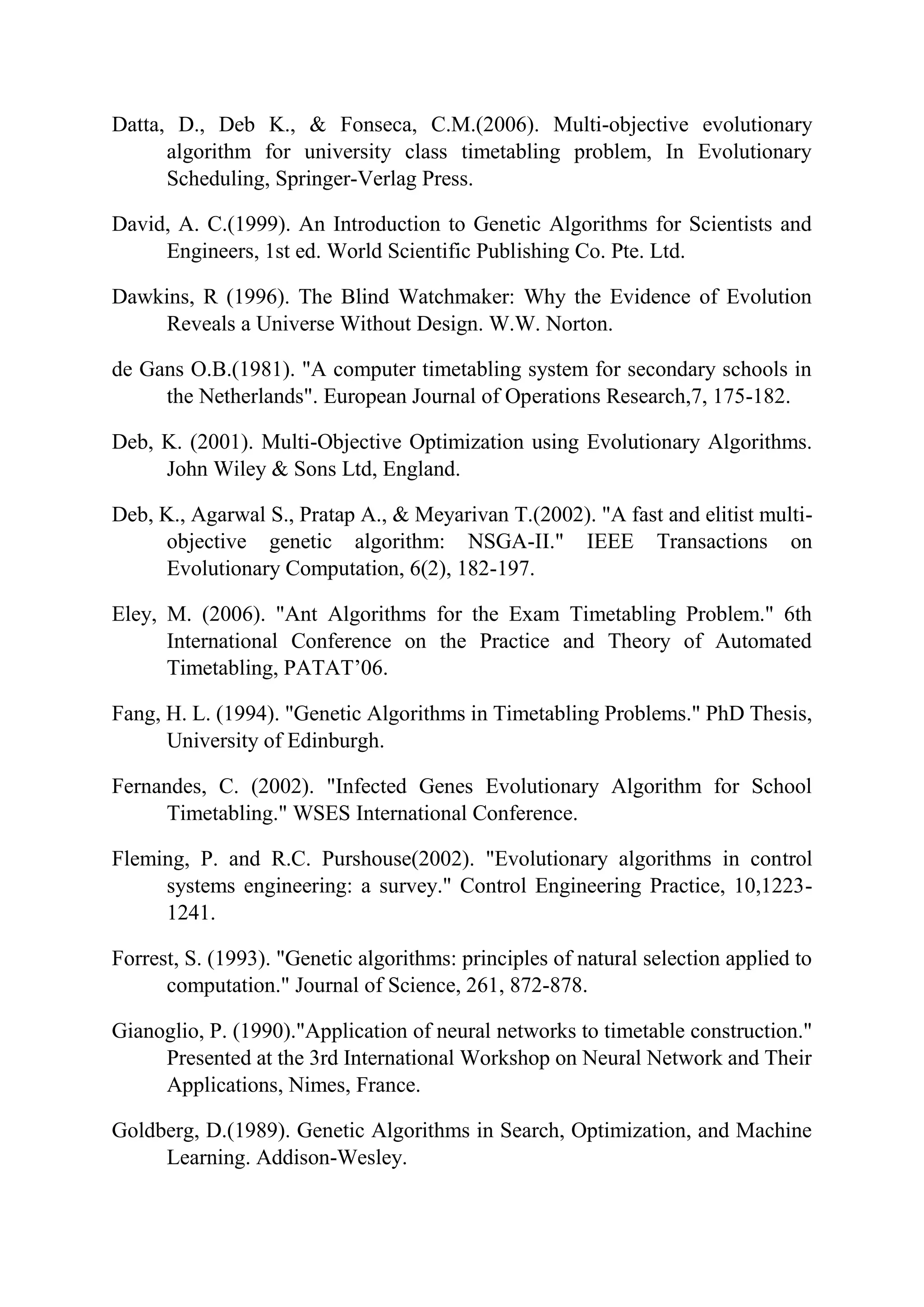 Datta, D., Deb K., & Fonseca, C.M.(2006). Multi-objective evolutionary
algorithm for university class timetabling problem, In Evolutionary
Scheduling, Springer-Verlag Press.
David, A. C.(1999). An Introduction to Genetic Algorithms for Scientists and
Engineers, 1st ed. World Scientific Publishing Co. Pte. Ltd.
Dawkins, R (1996). The Blind Watchmaker: Why the Evidence of Evolution
Reveals a Universe Without Design. W.W. Norton.
de Gans O.B.(1981). "A computer timetabling system for secondary schools in
the Netherlands". European Journal of Operations Research,7, 175-182.
Deb, K. (2001). Multi-Objective Optimization using Evolutionary Algorithms.
John Wiley & Sons Ltd, England.
Deb, K., Agarwal S., Pratap A., & Meyarivan T.(2002). "A fast and elitist multi-
objective genetic algorithm: NSGA-II." IEEE Transactions on
Evolutionary Computation, 6(2), 182-197.
Eley, M. (2006). "Ant Algorithms for the Exam Timetabling Problem." 6th
International Conference on the Practice and Theory of Automated
Timetabling, PATAT’06.
Fang, H. L. (1994). "Genetic Algorithms in Timetabling Problems." PhD Thesis,
University of Edinburgh.
Fernandes, C. (2002). "Infected Genes Evolutionary Algorithm for School
Timetabling." WSES International Conference.
Fleming, P. and R.C. Purshouse(2002). "Evolutionary algorithms in control
systems engineering: a survey." Control Engineering Practice, 10,1223-
1241.
Forrest, S. (1993). "Genetic algorithms: principles of natural selection applied to
computation." Journal of Science, 261, 872-878.
Gianoglio, P. (1990)."Application of neural networks to timetable construction."
Presented at the 3rd International Workshop on Neural Network and Their
Applications, Nimes, France.
Goldberg, D.(1989). Genetic Algorithms in Search, Optimization, and Machine
Learning. Addison-Wesley.
 