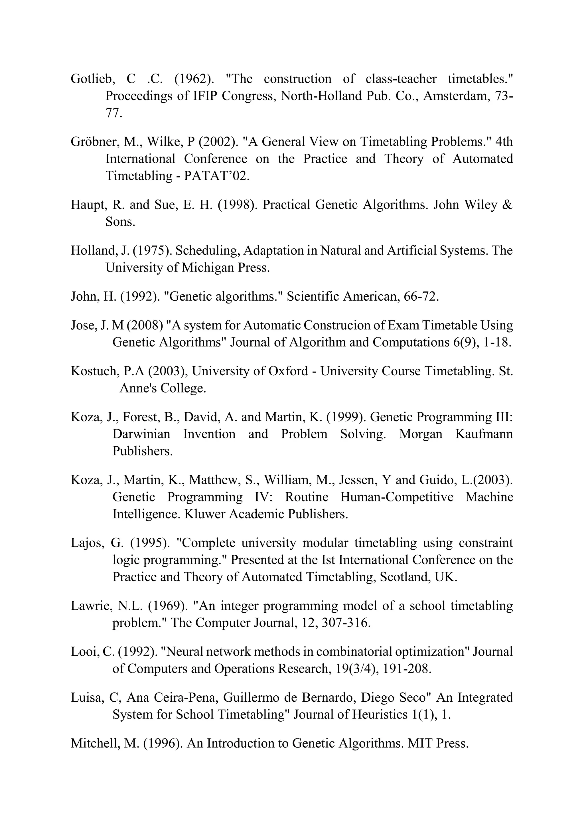 Gotlieb, C .C. (1962). "The construction of class-teacher timetables."
Proceedings of IFIP Congress, North-Holland Pub. Co., Amsterdam, 73-
77.
Gröbner, M., Wilke, P (2002). "A General View on Timetabling Problems." 4th
International Conference on the Practice and Theory of Automated
Timetabling - PATAT’02.
Haupt, R. and Sue, E. H. (1998). Practical Genetic Algorithms. John Wiley &
Sons.
Holland, J. (1975). Scheduling, Adaptation in Natural and Artificial Systems. The
University of Michigan Press.
John, H. (1992). "Genetic algorithms." Scientific American, 66-72.
Jose, J. M (2008) "A system for Automatic Construcion of Exam Timetable Using
Genetic Algorithms" Journal of Algorithm and Computations 6(9), 1-18.
Kostuch, P.A (2003), University of Oxford - University Course Timetabling. St.
Anne's College.
Koza, J., Forest, B., David, A. and Martin, K. (1999). Genetic Programming III:
Darwinian Invention and Problem Solving. Morgan Kaufmann
Publishers.
Koza, J., Martin, K., Matthew, S., William, M., Jessen, Y and Guido, L.(2003).
Genetic Programming IV: Routine Human-Competitive Machine
Intelligence. Kluwer Academic Publishers.
Lajos, G. (1995). "Complete university modular timetabling using constraint
logic programming." Presented at the Ist International Conference on the
Practice and Theory of Automated Timetabling, Scotland, UK.
Lawrie, N.L. (1969). "An integer programming model of a school timetabling
problem." The Computer Journal, 12, 307-316.
Looi, C. (1992). "Neural network methods in combinatorial optimization" Journal
of Computers and Operations Research, 19(3/4), 191-208.
Luisa, C, Ana Ceira-Pena, Guillermo de Bernardo, Diego Seco" An Integrated
System for School Timetabling" Journal of Heuristics 1(1), 1.
Mitchell, M. (1996). An Introduction to Genetic Algorithms. MIT Press.
 