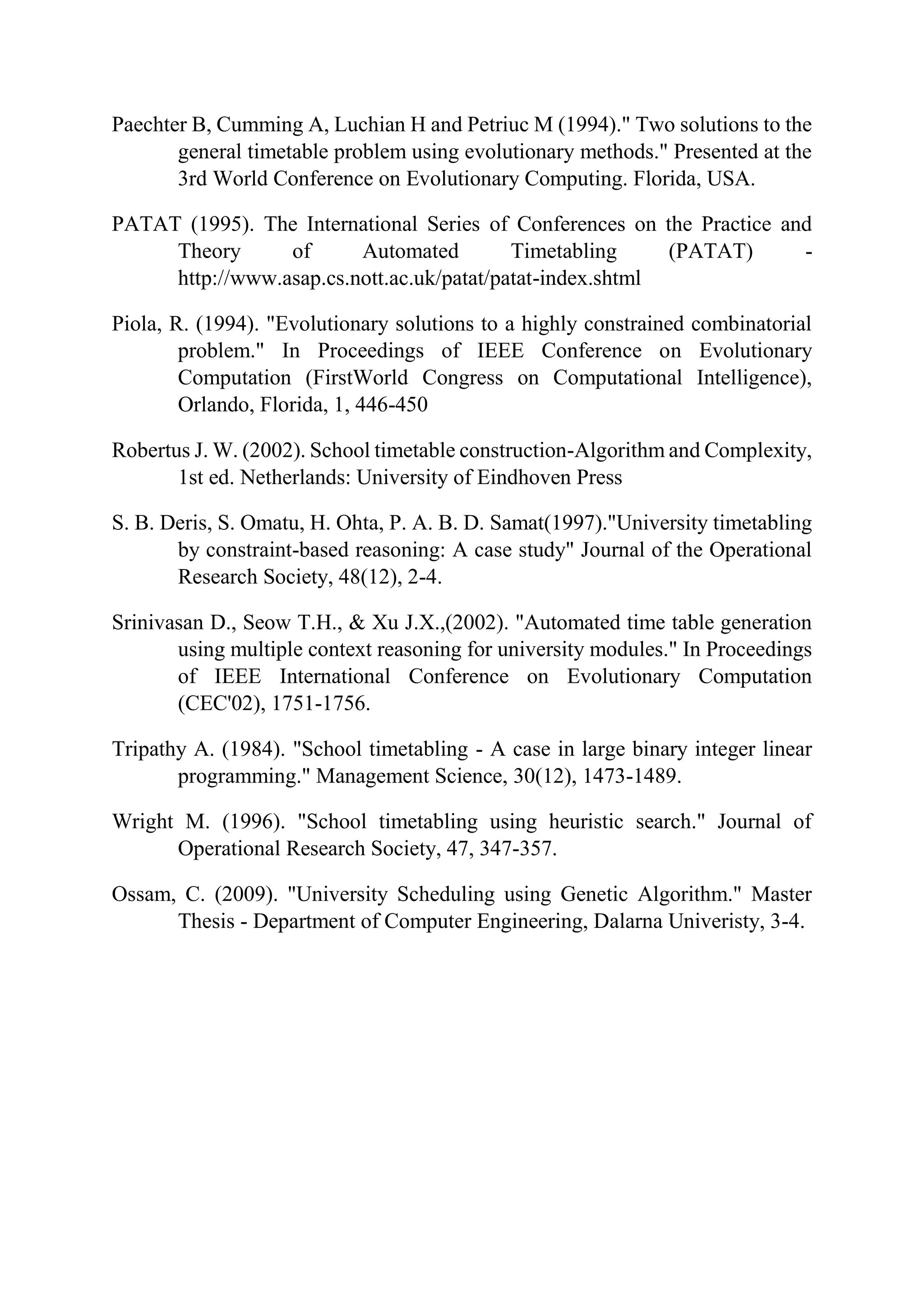 Paechter B, Cumming A, Luchian H and Petriuc M (1994)." Two solutions to the
general timetable problem using evolutionary methods." Presented at the
3rd World Conference on Evolutionary Computing. Florida, USA.
PATAT (1995). The International Series of Conferences on the Practice and
Theory of Automated Timetabling (PATAT) -
http://www.asap.cs.nott.ac.uk/patat/patat-index.shtml
Piola, R. (1994). "Evolutionary solutions to a highly constrained combinatorial
problem." In Proceedings of IEEE Conference on Evolutionary
Computation (FirstWorld Congress on Computational Intelligence),
Orlando, Florida, 1, 446-450
Robertus J. W. (2002). School timetable construction-Algorithm and Complexity,
1st ed. Netherlands: University of Eindhoven Press
S. B. Deris, S. Omatu, H. Ohta, P. A. B. D. Samat(1997)."University timetabling
by constraint-based reasoning: A case study" Journal of the Operational
Research Society, 48(12), 2-4.
Srinivasan D., Seow T.H., & Xu J.X.,(2002). "Automated time table generation
using multiple context reasoning for university modules." In Proceedings
of IEEE International Conference on Evolutionary Computation
(CEC'02), 1751-1756.
Tripathy A. (1984). "School timetabling - A case in large binary integer linear
programming." Management Science, 30(12), 1473-1489.
Wright M. (1996). "School timetabling using heuristic search." Journal of
Operational Research Society, 47, 347-357.
Ossam, C. (2009). "University Scheduling using Genetic Algorithm." Master
Thesis - Department of Computer Engineering, Dalarna Univeristy, 3-4.
 