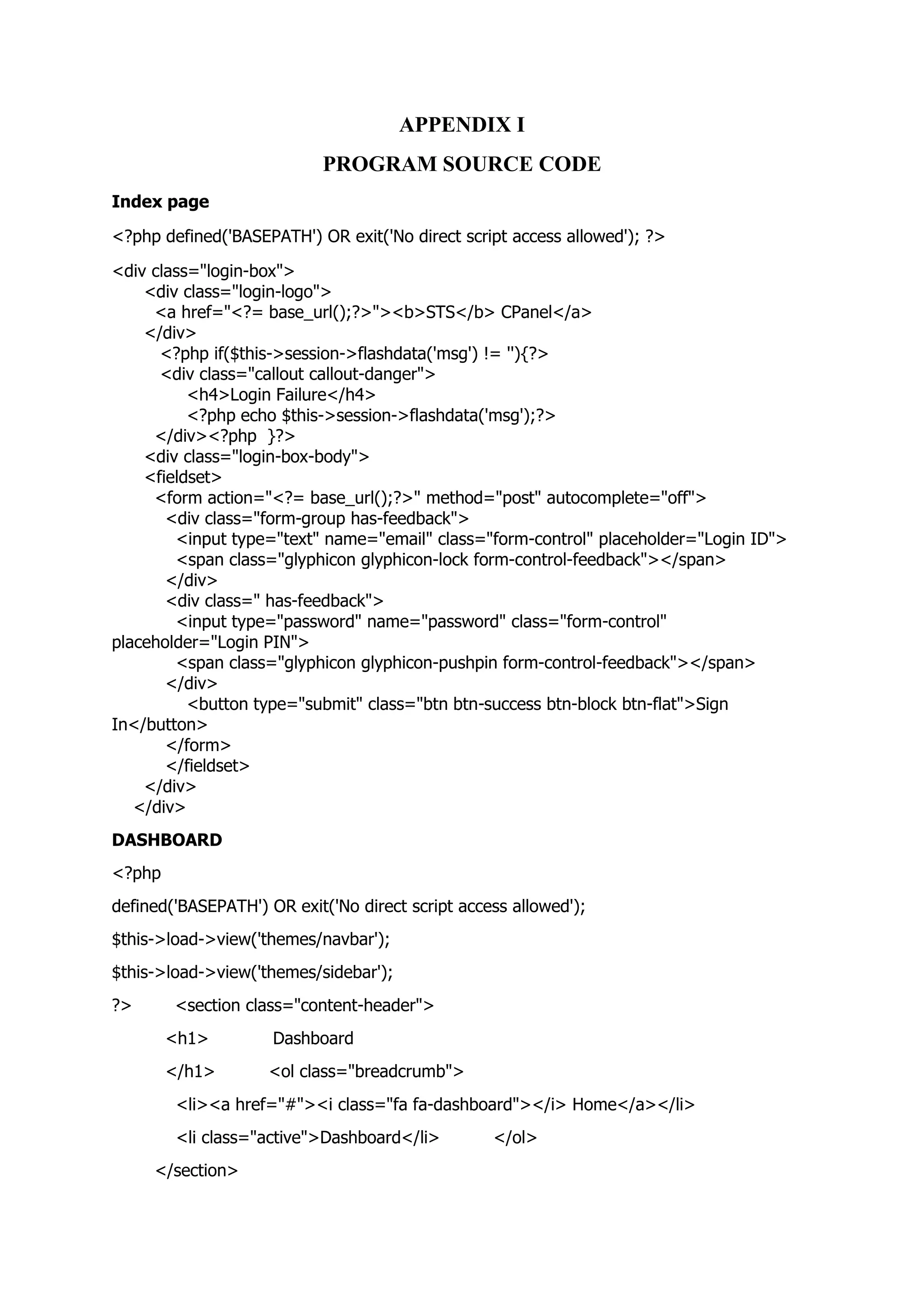 APPENDIX I
PROGRAM SOURCE CODE
Index page
<?php defined('BASEPATH') OR exit('No direct script access allowed'); ?>
<div class="login-box">
<div class="login-logo">
<a href="<?= base_url();?>"><b>STS</b> CPanel</a>
</div>
<?php if($this->session->flashdata('msg') != ''){?>
<div class="callout callout-danger">
<h4>Login Failure</h4>
<?php echo $this->session->flashdata('msg');?>
</div><?php }?>
<div class="login-box-body">
<fieldset>
<form action="<?= base_url();?>" method="post" autocomplete="off">
<div class="form-group has-feedback">
<input type="text" name="email" class="form-control" placeholder="Login ID">
<span class="glyphicon glyphicon-lock form-control-feedback"></span>
</div>
<div class=" has-feedback">
<input type="password" name="password" class="form-control"
placeholder="Login PIN">
<span class="glyphicon glyphicon-pushpin form-control-feedback"></span>
</div>
<button type="submit" class="btn btn-success btn-block btn-flat">Sign
In</button>
</form>
</fieldset>
</div>
</div>
DASHBOARD
<?php
defined('BASEPATH') OR exit('No direct script access allowed');
$this->load->view('themes/navbar');
$this->load->view('themes/sidebar');
?> <section class="content-header">
<h1> Dashboard
</h1> <ol class="breadcrumb">
<li><a href="#"><i class="fa fa-dashboard"></i> Home</a></li>
<li class="active">Dashboard</li> </ol>
</section>
 