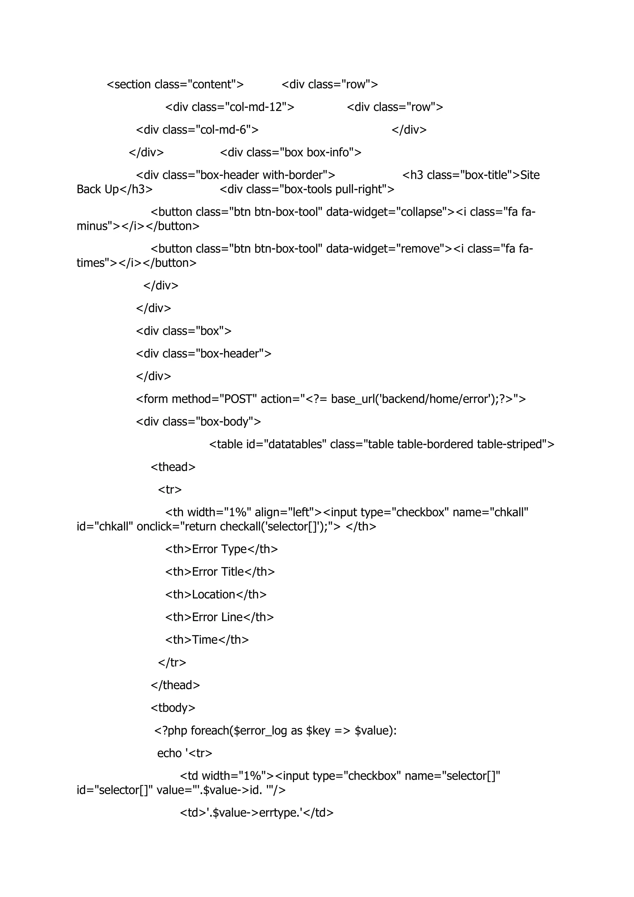 <section class="content"> <div class="row">
<div class="col-md-12"> <div class="row">
<div class="col-md-6"> </div>
</div> <div class="box box-info">
<div class="box-header with-border"> <h3 class="box-title">Site
Back Up</h3> <div class="box-tools pull-right">
<button class="btn btn-box-tool" data-widget="collapse"><i class="fa fa-
minus"></i></button>
<button class="btn btn-box-tool" data-widget="remove"><i class="fa fa-
times"></i></button>
</div>
</div>
<div class="box">
<div class="box-header">
</div>
<form method="POST" action="<?= base_url('backend/home/error');?>">
<div class="box-body">
<table id="datatables" class="table table-bordered table-striped">
<thead>
<tr>
<th width="1%" align="left"><input type="checkbox" name="chkall"
id="chkall" onclick="return checkall('selector[]');"> </th>
<th>Error Type</th>
<th>Error Title</th>
<th>Location</th>
<th>Error Line</th>
<th>Time</th>
</tr>
</thead>
<tbody>
<?php foreach($error_log as $key => $value):
echo '<tr>
<td width="1%"><input type="checkbox" name="selector[]"
id="selector[]" value="'.$value->id. '"/>
<td>'.$value->errtype.'</td>
 