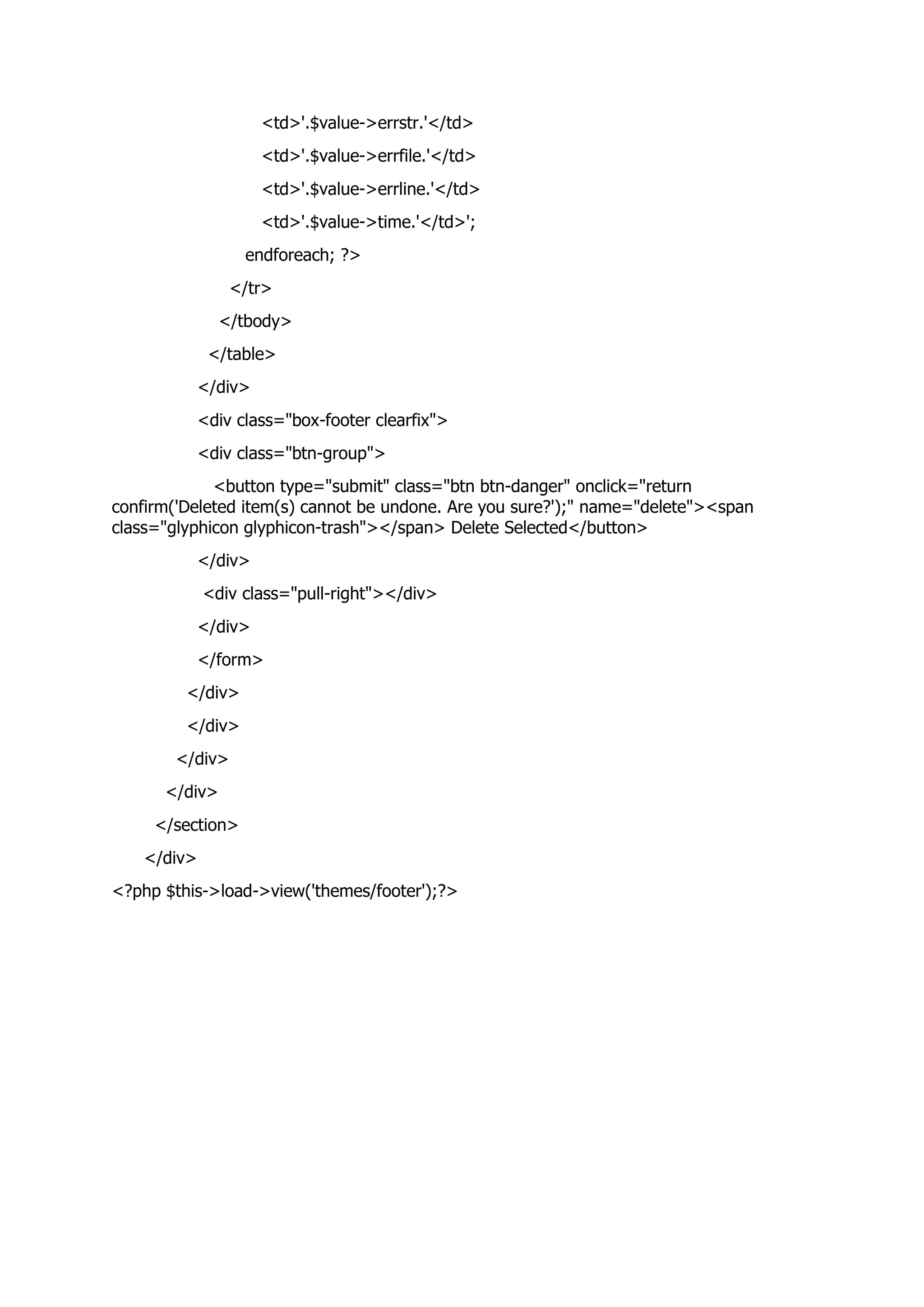 <td>'.$value->errstr.'</td>
<td>'.$value->errfile.'</td>
<td>'.$value->errline.'</td>
<td>'.$value->time.'</td>';
endforeach; ?>
</tr>
</tbody>
</table>
</div>
<div class="box-footer clearfix">
<div class="btn-group">
<button type="submit" class="btn btn-danger" onclick="return
confirm('Deleted item(s) cannot be undone. Are you sure?');" name="delete"><span
class="glyphicon glyphicon-trash"></span> Delete Selected</button>
</div>
<div class="pull-right"></div>
</div>
</form>
</div>
</div>
</div>
</div>
</section>
</div>
<?php $this->load->view('themes/footer');?>
 