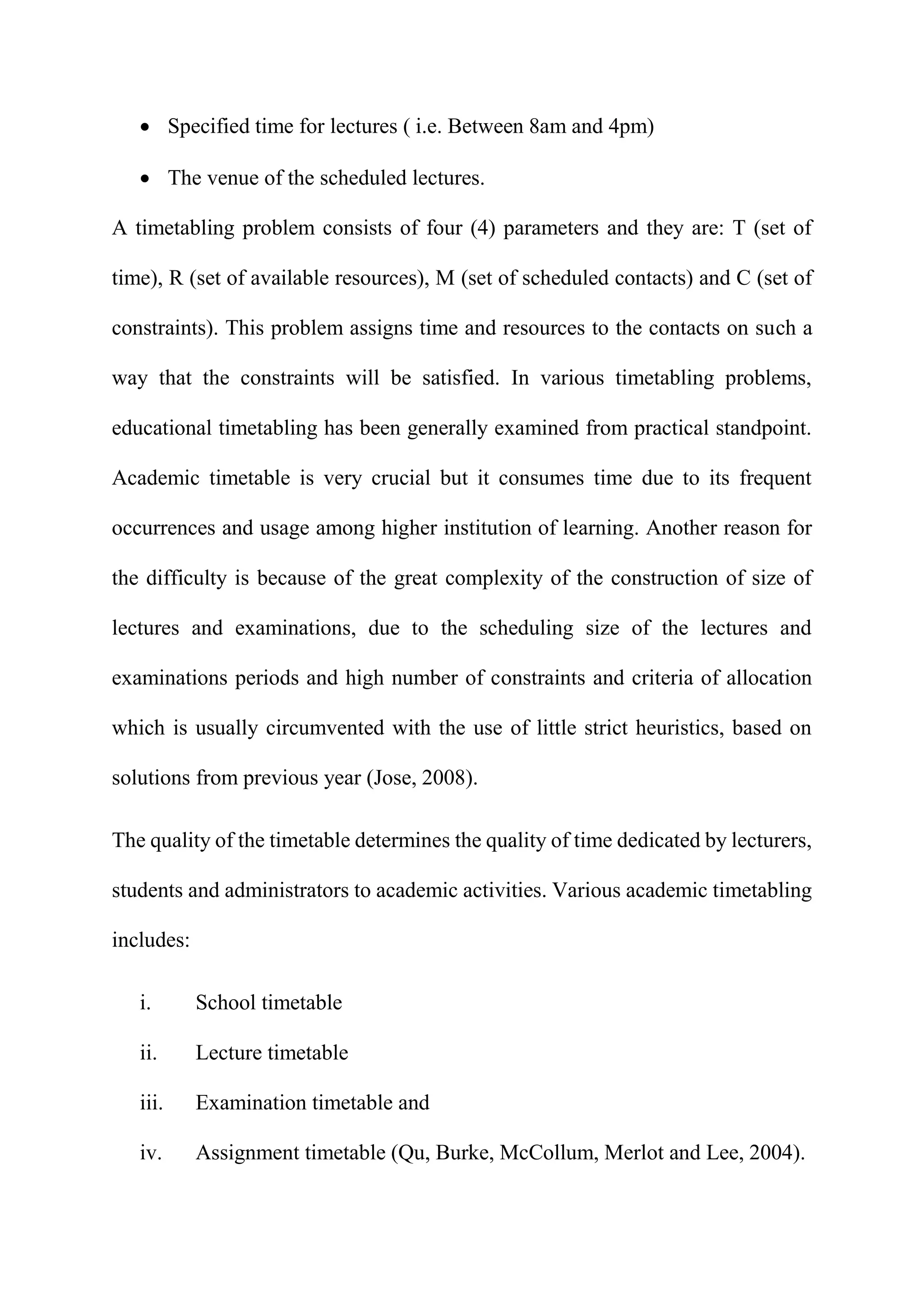  Specified time for lectures ( i.e. Between 8am and 4pm)
 The venue of the scheduled lectures.
A timetabling problem consists of four (4) parameters and they are: T (set of
time), R (set of available resources), M (set of scheduled contacts) and C (set of
constraints). This problem assigns time and resources to the contacts on such a
way that the constraints will be satisfied. In various timetabling problems,
educational timetabling has been generally examined from practical standpoint.
Academic timetable is very crucial but it consumes time due to its frequent
occurrences and usage among higher institution of learning. Another reason for
the difficulty is because of the great complexity of the construction of size of
lectures and examinations, due to the scheduling size of the lectures and
examinations periods and high number of constraints and criteria of allocation
which is usually circumvented with the use of little strict heuristics, based on
solutions from previous year (Jose, 2008).
The quality of the timetable determines the quality of time dedicated by lecturers,
students and administrators to academic activities. Various academic timetabling
includes:
i. School timetable
ii. Lecture timetable
iii. Examination timetable and
iv. Assignment timetable (Qu, Burke, McCollum, Merlot and Lee, 2004).
 