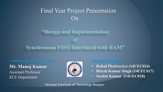 “Design and Implementation
of
Synchronous FIFO Interfaced with RAM”
Final Year Project Presentation
On
National Institute of Technology Manipur
PRESENTED BY :
• Rahul Phulwariya (14UEC024)
• Ritesh Kumar Singh (14UEC017)
• Sachin Kumar (14UEC018)
UNDER THE GUIDANCE OF :
Mr. Manoj Kumar
Assistant Professor
ECE Department
 