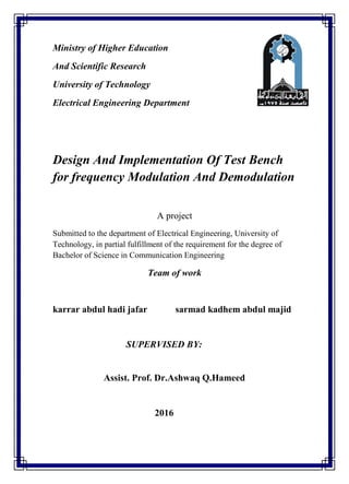 Ministry of Higher Education
And Scientific Research
University of Technology
Electrical Engineering Department
Design And Implementation Of Test Bench
for frequency Modulation And Demodulation
A project
Submitted to the department of Electrical Engineering, University of
Technology, in partial fulfillment of the requirement for the degree of
Bachelor of Science in Communication Engineering
Team of work
karrar abdul hadi jafar sarmad kadhem abdul majid
SUPERVISED BY:
Assist. Prof. Dr.Ashwaq Q.Hameed
2016
 