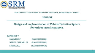 SRM INSTITUTE OF SCIENCE AND TECHNOLOGY, RAMAPURAM CAMPUS
SEMINAR
Design and implementation of Vehicle Detection System
for various security purpose.
BATCH NO: 7
SAMMED S.P (RA1911003020381)
NIKHIL PRAKASH .J.S (RA1911003020391)
SHIKHA RAI (RA1911003020410)
1
 
