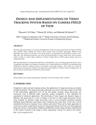 Signal & Image Processing : An International Journal (SIPIJ) Vol.5, No.2, April 2014
DOI : 10.5121/sipij.2014.5211 119
DESIGN AND IMPLEMENTATION OF VIDEO
TRACKING SYSTEM BASED ON CAMERA FIELD
OF VIEW
*Hassan E. El-Taher, **Kasim M. Al-hity, and Mubarak M.Ahmed***
*ZEC Company Cooperation with ***Sudan University of Science and Technology
**Omdurman Islamic University-Faculty of Engineering Science.
ABSTRACT
The basic idea of this paper is to design and implement of video tracking system based on Camera Field of
View (CFOV), Otsu’s method was used to detect targets such as vehicles and people. Whereas most
algorithms were spent a lot of time to execute the process, an algorithm was developed to achieve it in a
little time. The histogram projection was used in both directional to detect target from search region,
which is robust to various light conditions in Charge Couple Device (CCD) camera images and saves
computation time.
Our algorithm based on background subtraction, and normalize cross correlation operation from a series
of sequential sub images can estimate the motion vector. Camera field of view (CFOV) was determined and
calibrated to find the relation between real distance and image distance. The system was tested by
measuring the real position of object in the laboratory and compares it with the result of computed one. So
these results are promising to develop the system in future.
KEYWORDS
Camera field of view, Image segmentation, Normalize Cross Correlation, Otsu’s method.
1. INTRODUCTION
Compared to radar and laser tracking systems, the applications of image processing are modern
tracking technology. The image processing technology was used on the static images in the field
of the meteorology application [1,2]. In the last decade, dynamic image processing was
extensively used in different fields, especially, pattern recognition is very important for
automation in industrial applications. The processing of static images and dynamic images is
different. The processing of a series of images is the base of video image processing. So far,
many methods for dynamic image processing such as cross-correlation matching, template
matching, frame difference and motion vector estimation have been done. Visual servo can be
considered the fusion of computer vision, robotics and control. There are two basic approaches to
visual servo control: image-based visual servo and position-based visual servo [3]. Each approach
brings the obvious vision problem: Feddema and Mitchell used the image Jacobian method based
on the motion of points in the image to relate image-plane velocity of a point to the relative
 