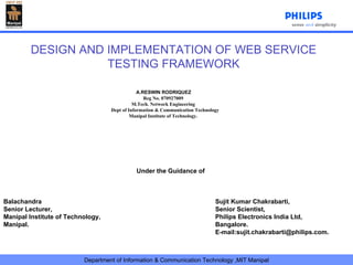   A.RESWIN RODRIQUEZ Reg No. 070927009 M.Tech. Network Engineering Dept of Information & Communication Technology Manipal Institute of Technology . DESIGN AND IMPLEMENTATION OF WEB SERVICE TESTING FRAMEWORK Under the Guidance of Balachandra   Sujit Kumar Chakrabarti, Senior Lecturer, Senior Scientist, Manipal Institute of Technology, Philips Electronics India Ltd, Manipal.  Bangalore. E-mail:sujit.chakrabarti@philips.com. 