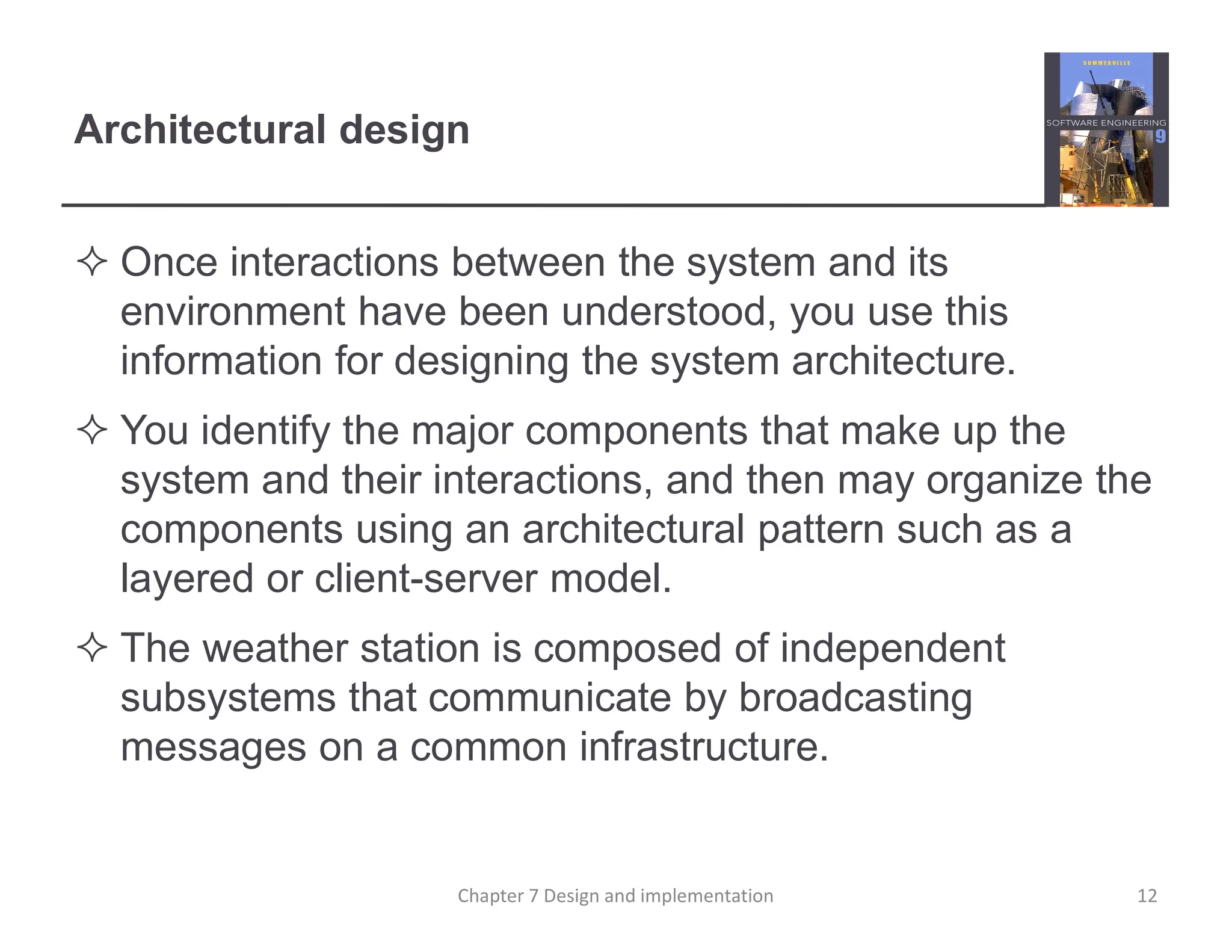 Architectural design
 Once interactions between the system and its
environment have been understood, you use this
information for designing the system architecture.
 You identify the major components that make up the
system and their interactions, and then may organize the
components using an architectural pattern such as a
layered or client-server model.
 The weather station is composed of independent
subsystems that communicate by broadcasting
messages on a common infrastructure.
12
Chapter 7 Design and implementation
 