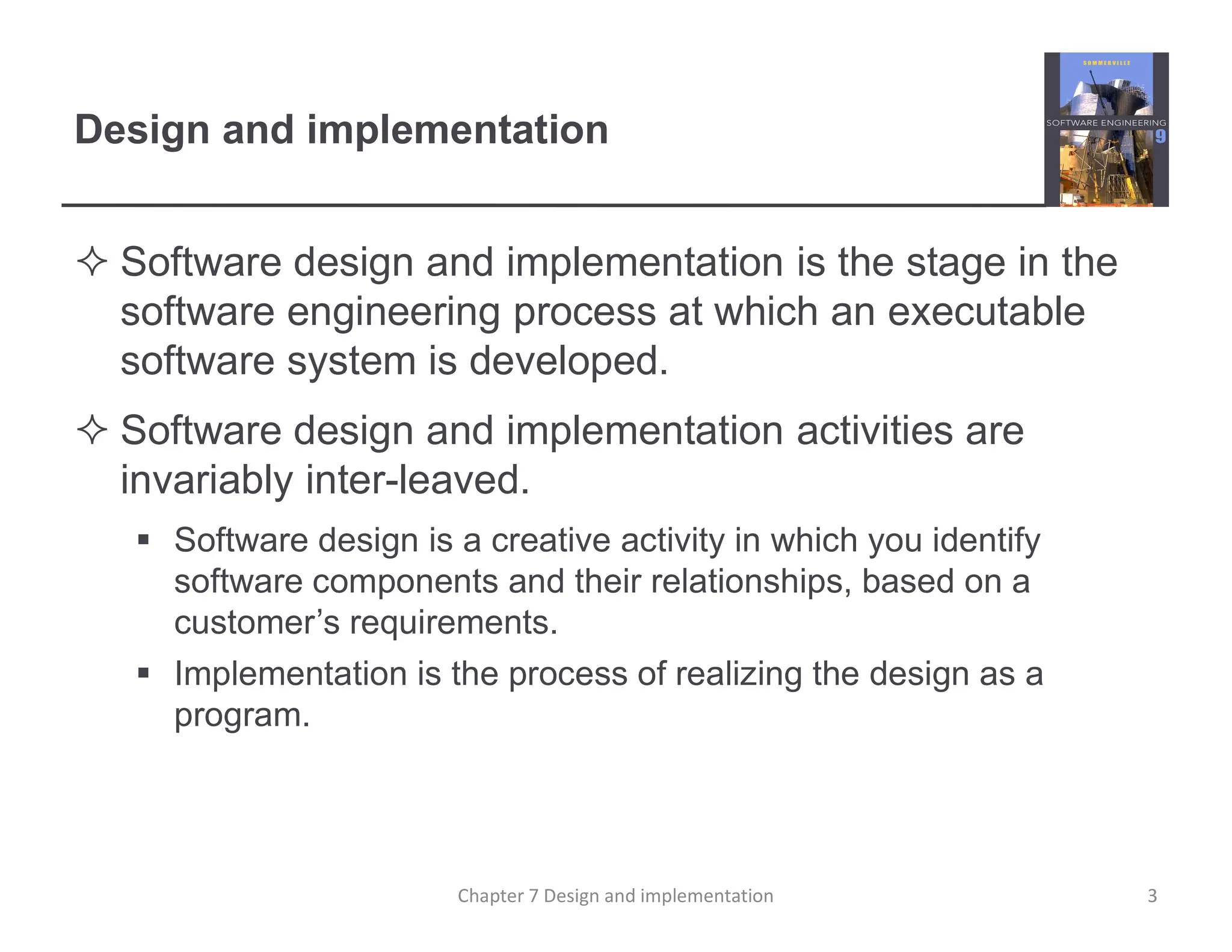 Design and implementation
 Software design and implementation is the stage in the
software engineering process at which an executable
software system is developed.
 Software design and implementation activities are
invariably inter-leaved.
 Software design is a creative activity in which you identify
software components and their relationships, based on a
customer’s requirements.
 Implementation is the process of realizing the design as a
program.
3
Chapter 7 Design and implementation
 