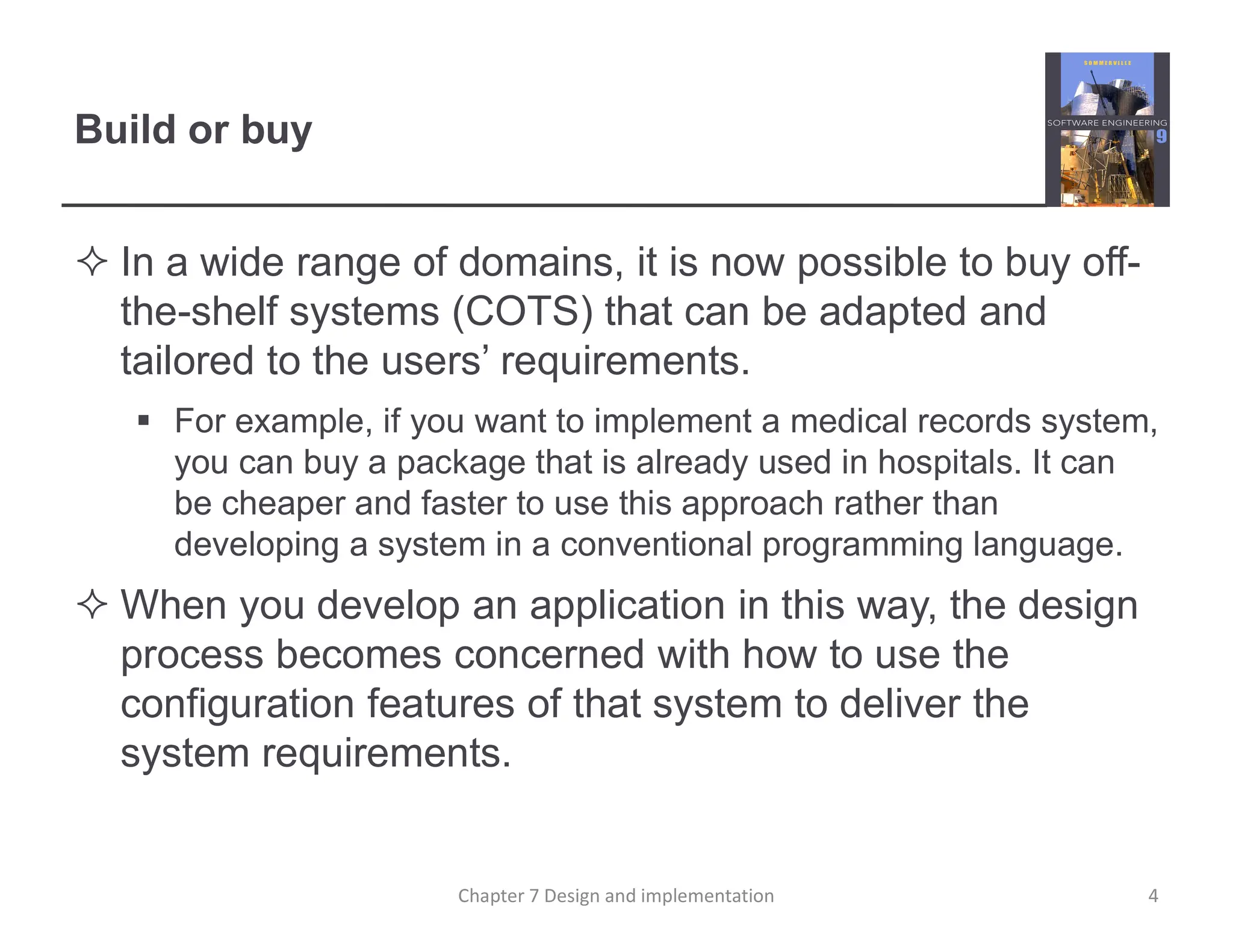 Build or buy
 In a wide range of domains, it is now possible to buy off-
the-shelf systems (COTS) that can be adapted and
tailored to the users’ requirements.
 For example, if you want to implement a medical records system,
you can buy a package that is already used in hospitals. It can
be cheaper and faster to use this approach rather than
developing a system in a conventional programming language.
 When you develop an application in this way, the design
process becomes concerned with how to use the
configuration features of that system to deliver the
system requirements.
4
Chapter 7 Design and implementation
 