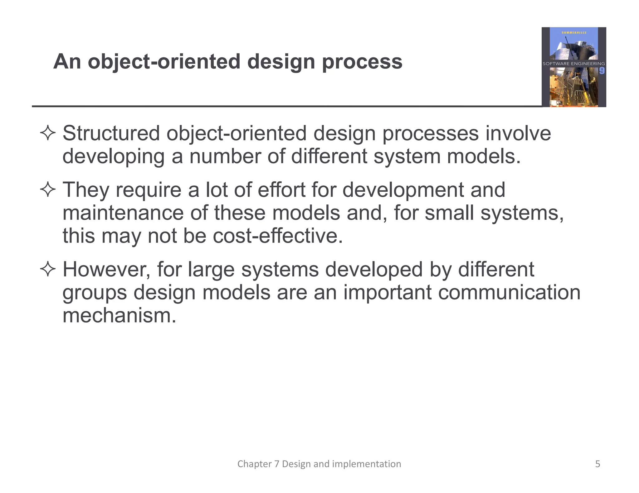 An object-oriented design process
 Structured object-oriented design processes involve
developing a number of different system models.
 They require a lot of effort for development and
maintenance of these models and, for small systems,
this may not be cost-effective.
 However, for large systems developed by different
groups design models are an important communication
mechanism.
5
Chapter 7 Design and implementation
 