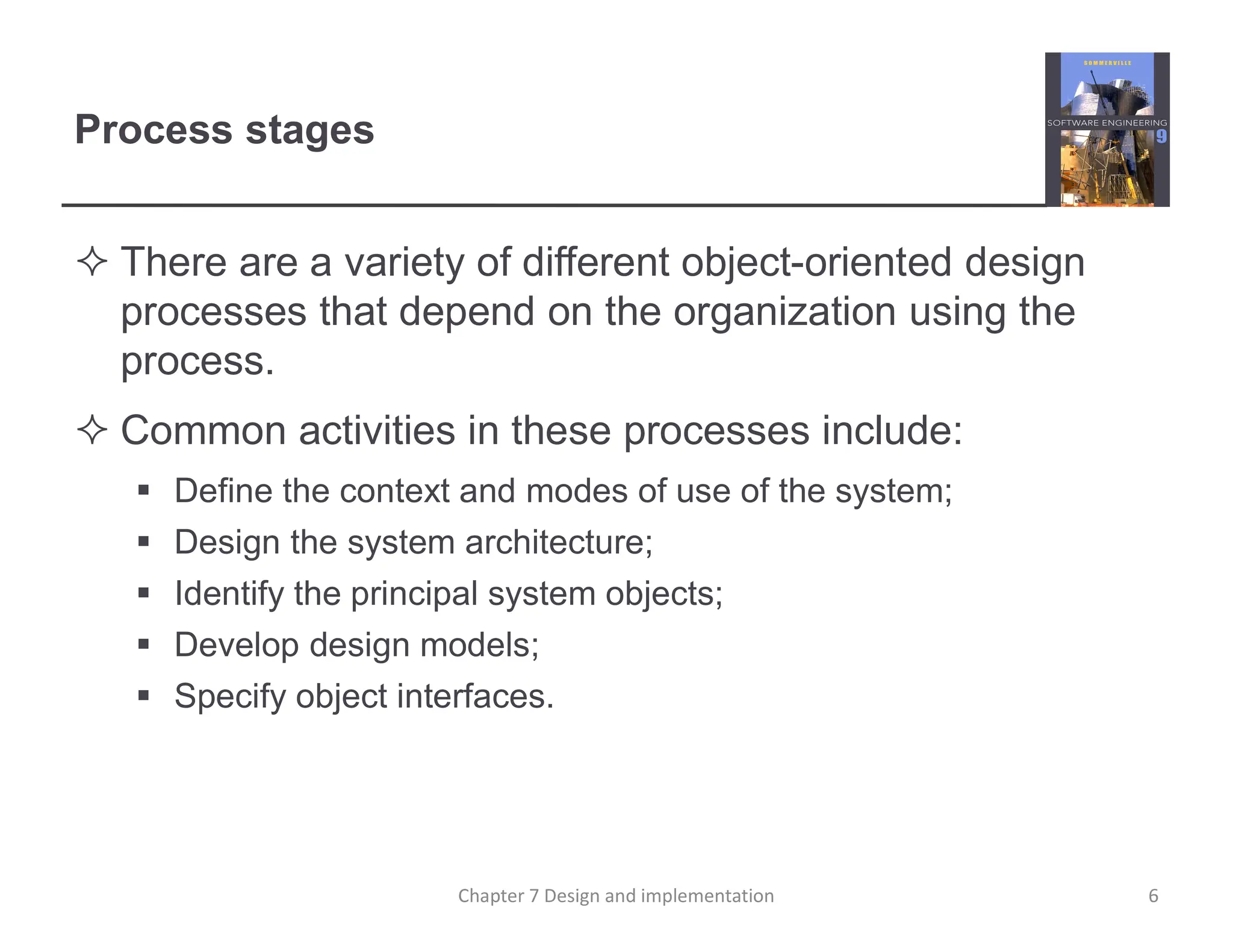 Process stages
 There are a variety of different object-oriented design
processes that depend on the organization using the
process.
 Common activities in these processes include:
 Define the context and modes of use of the system;
 Design the system architecture;
 Identify the principal system objects;
 Develop design models;
 Specify object interfaces.
6
Chapter 7 Design and implementation
 