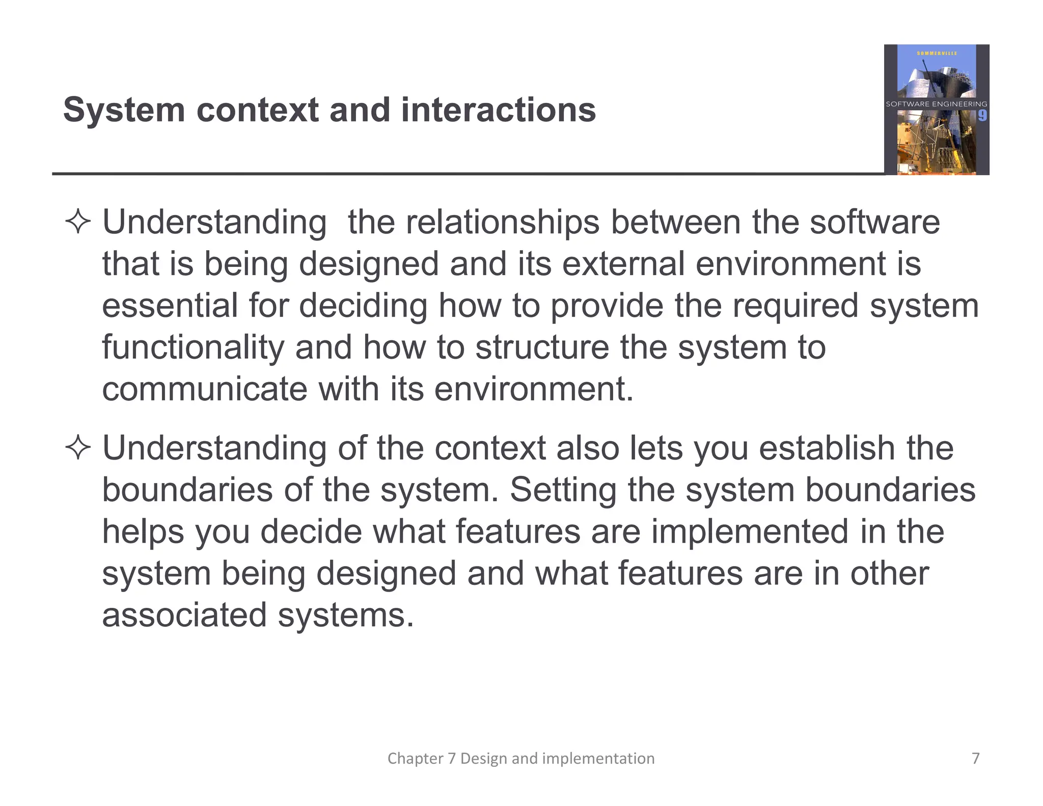 System context and interactions
 Understanding the relationships between the software
that is being designed and its external environment is
essential for deciding how to provide the required system
functionality and how to structure the system to
communicate with its environment.
 Understanding of the context also lets you establish the
boundaries of the system. Setting the system boundaries
helps you decide what features are implemented in the
system being designed and what features are in other
associated systems.
7
Chapter 7 Design and implementation
 