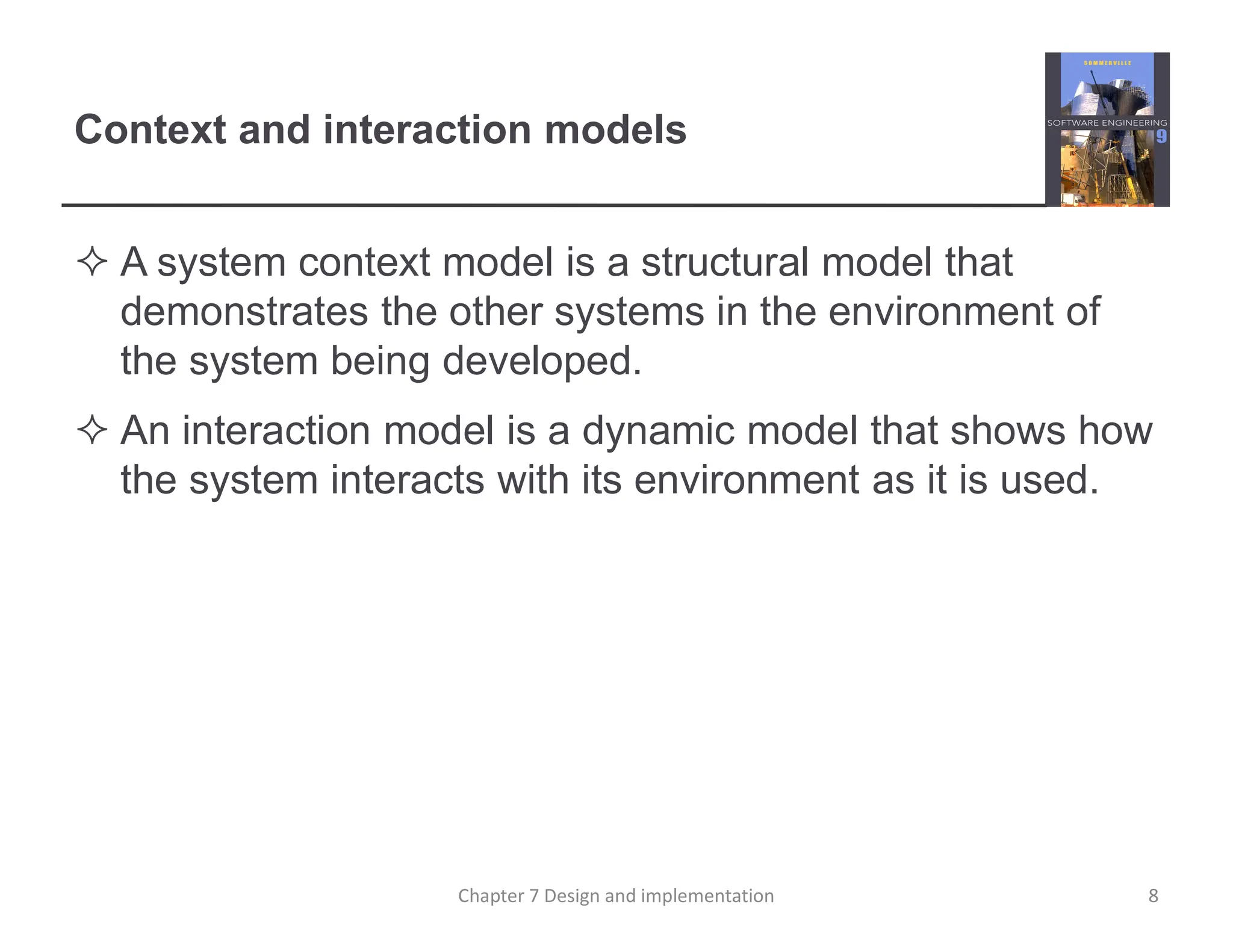 Context and interaction models
 A system context model is a structural model that
demonstrates the other systems in the environment of
the system being developed.
 An interaction model is a dynamic model that shows how
the system interacts with its environment as it is used.
8
Chapter 7 Design and implementation
 
