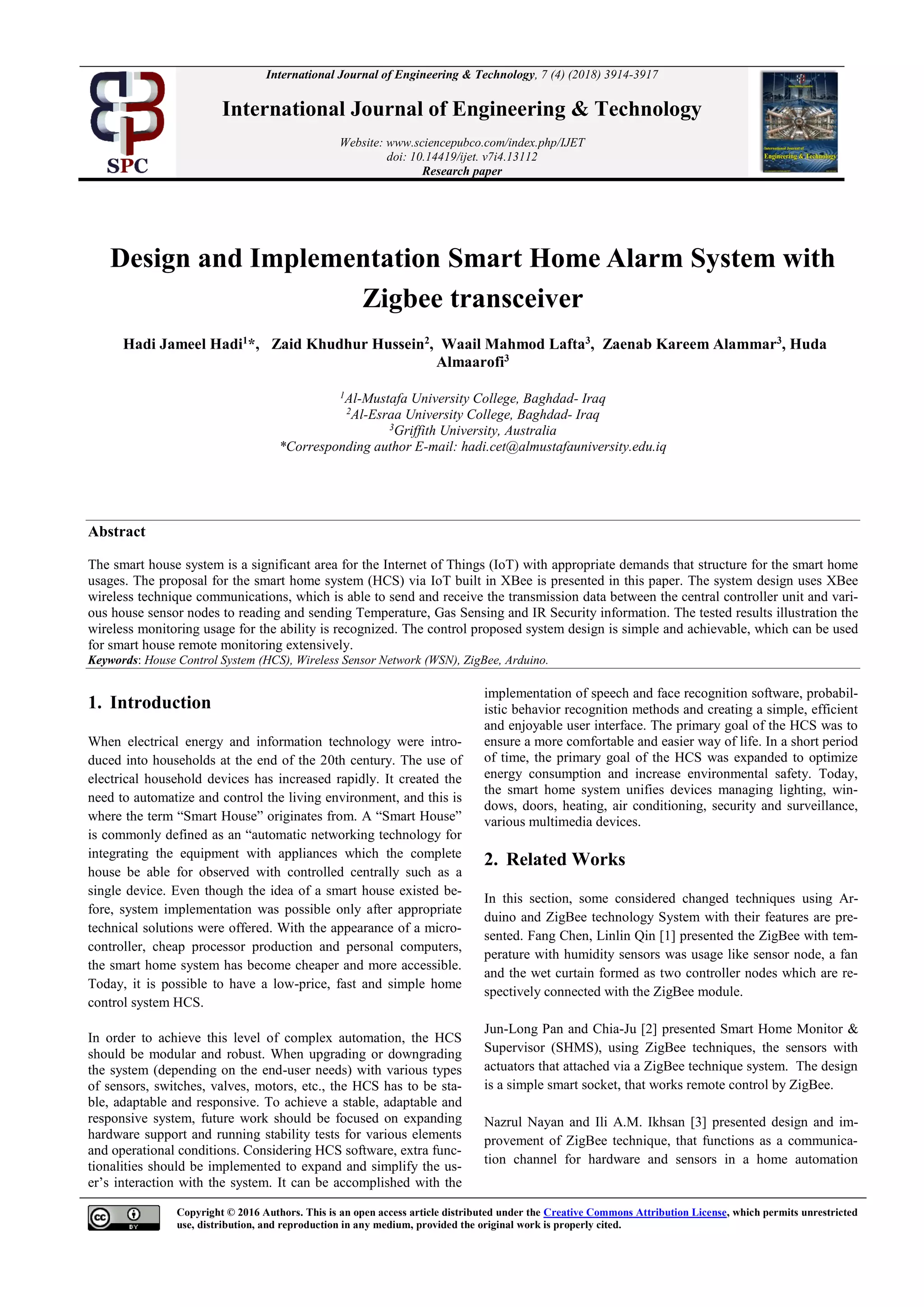 Copyright © 2016 Authors. This is an open access article distributed under the Creative Commons Attribution License, which permits unrestricted
use, distribution, and reproduction in any medium, provided the original work is properly cited.
International Journal of Engineering & Technology, 7 (4) (2018) 3914-3917
International Journal of Engineering & Technology
Website: www.sciencepubco.com/index.php/IJET
doi: 10.14419/ijet. v7i4.13112
Research paper
Design and Implementation Smart Home Alarm System with
Zigbee transceiver
Hadi Jameel Hadi1
*, Zaid Khudhur Hussein2
, Waail Mahmod Lafta3
, Zaenab Kareem Alammar3
, Huda
Almaarofi3
1
Al-Mustafa University College, Baghdad- Iraq
2
Al-Esraa University College, Baghdad- Iraq
3
Griffith University, Australia
*Corresponding author E-mail: hadi.cet@almustafauniversity.edu.iq
Abstract
The smart house system is a significant area for the Internet of Things (IoT) with appropriate demands that structure for the smart home
usages. The proposal for the smart home system (HCS) via IoT built in XBee is presented in this paper. The system design uses XBee
wireless technique communications, which is able to send and receive the transmission data between the central controller unit and vari-
ous house sensor nodes to reading and sending Temperature, Gas Sensing and IR Security information. The tested results illustration the
wireless monitoring usage for the ability is recognized. The control proposed system design is simple and achievable, which can be used
for smart house remote monitoring extensively.
Keywords: House Control System (HCS), Wireless Sensor Network (WSN), ZigBee, Arduino.
1. Introduction
When electrical energy and information technology were intro-
duced into households at the end of the 20th century. The use of
electrical household devices has increased rapidly. It created the
need to automatize and control the living environment, and this is
where the term “Smart House” originates from. A “Smart House”
is commonly defined as an “automatic networking technology for
integrating the equipment with appliances which the complete
house be able for observed with controlled centrally such as a
single device. Even though the idea of a smart house existed be-
fore, system implementation was possible only after appropriate
technical solutions were offered. With the appearance of a micro-
controller, cheap processor production and personal computers,
the smart home system has become cheaper and more accessible.
Today, it is possible to have a low-price, fast and simple home
control system HCS.
In order to achieve this level of complex automation, the HCS
should be modular and robust. When upgrading or downgrading
the system (depending on the end-user needs) with various types
of sensors, switches, valves, motors, etc., the HCS has to be sta-
ble, adaptable and responsive. To achieve a stable, adaptable and
responsive system, future work should be focused on expanding
hardware support and running stability tests for various elements
and operational conditions. Considering HCS software, extra func-
tionalities should be implemented to expand and simplify the us-
er’s interaction with the system. It can be accomplished with the
implementation of speech and face recognition software, probabil-
istic behavior recognition methods and creating a simple, efficient
and enjoyable user interface. The primary goal of the HCS was to
ensure a more comfortable and easier way of life. In a short period
of time, the primary goal of the HCS was expanded to optimize
energy consumption and increase environmental safety. Today,
the smart home system unifies devices managing lighting, win-
dows, doors, heating, air conditioning, security and surveillance,
various multimedia devices.
2. Related Works
In this section, some considered changed techniques using Ar-
duino and ZigBee technology System with their features are pre-
sented. Fang Chen, Linlin Qin [1] presented the ZigBee with tem-
perature with humidity sensors was usage like sensor node, a fan
and the wet curtain formed as two controller nodes which are re-
spectively connected with the ZigBee module.
Jun-Long Pan and Chia-Ju [2] presented Smart Home Monitor &
Supervisor (SHMS), using ZigBee techniques, the sensors with
actuators that attached via a ZigBee technique system. The design
is a simple smart socket, that works remote control by ZigBee.
Nazrul Nayan and Ili A.M. Ikhsan [3] presented design and im-
provement of ZigBee technique, that functions as a communica-
tion channel for hardware and sensors in a home automation
 