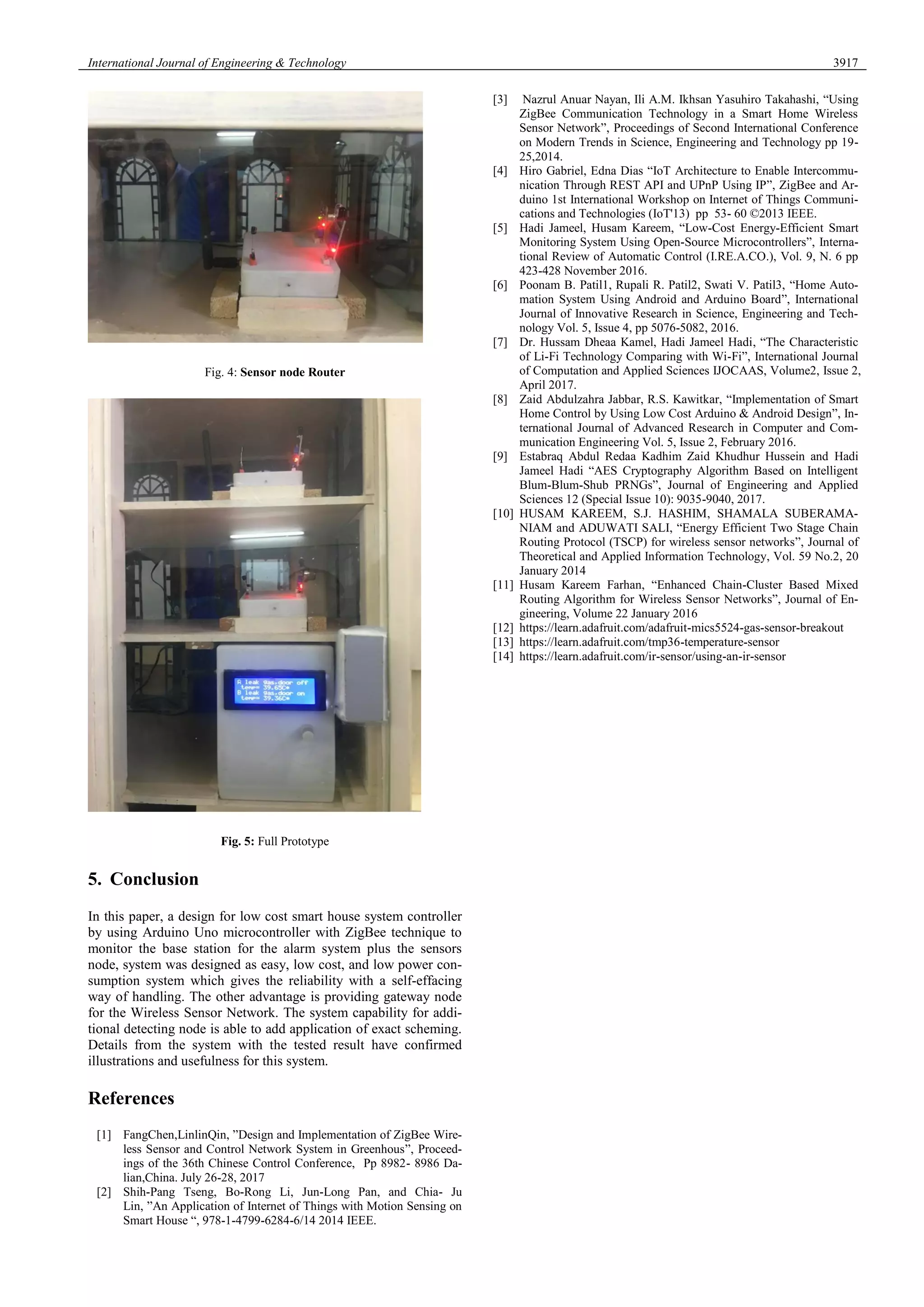 International Journal of Engineering & Technology 3917
Fig. 4: Sensor node Router
Fig. 5: Full Prototype
5. Conclusion
In this paper, a design for low cost smart house system controller
by using Arduino Uno microcontroller with ZigBee technique to
monitor the base station for the alarm system plus the sensors
node, system was designed as easy, low cost, and low power con-
sumption system which gives the reliability with a self-effacing
way of handling. The other advantage is providing gateway node
for the Wireless Sensor Network. The system capability for addi-
tional detecting node is able to add application of exact scheming.
Details from the system with the tested result have confirmed
illustrations and usefulness for this system.
References
[1] FangChen,LinlinQin, ”Design and Implementation of ZigBee Wire-
less Sensor and Control Network System in Greenhous”, Proceed-
ings of the 36th Chinese Control Conference, Pp 8982- 8986 Da-
lian,China. July 26-28, 2017
[2] Shih-Pang Tseng, Bo-Rong Li, Jun-Long Pan, and Chia- Ju
Lin, ”An Application of Internet of Things with Motion Sensing on
Smart House “, 978-1-4799-6284-6/14 2014 IEEE.
[3] Nazrul Anuar Nayan, Ili A.M. Ikhsan Yasuhiro Takahashi, “Using
ZigBee Communication Technology in a Smart Home Wireless
Sensor Network”, Proceedings of Second International Conference
on Modern Trends in Science, Engineering and Technology pp 19-
25,2014.
[4] Hiro Gabriel, Edna Dias “IoT Architecture to Enable Intercommu-
nication Through REST API and UPnP Using IP”, ZigBee and Ar-
duino 1st International Workshop on Internet of Things Communi-
cations and Technologies (IoT'13) pp 53- 60 ©2013 IEEE.
[5] Hadi Jameel, Husam Kareem, “Low-Cost Energy-Efficient Smart
Monitoring System Using Open-Source Microcontrollers”, Interna-
tional Review of Automatic Control (I.RE.A.CO.), Vol. 9, N. 6 pp
423-428 November 2016.
[6] Poonam B. Patil1, Rupali R. Patil2, Swati V. Patil3, “Home Auto-
mation System Using Android and Arduino Board”, International
Journal of Innovative Research in Science, Engineering and Tech-
nology Vol. 5, Issue 4, pp 5076-5082, 2016.
[7] Dr. Hussam Dheaa Kamel, Hadi Jameel Hadi, “The Characteristic
of Li-Fi Technology Comparing with Wi-Fi”, International Journal
of Computation and Applied Sciences IJOCAAS, Volume2, Issue 2,
April 2017.
[8] Zaid Abdulzahra Jabbar, R.S. Kawitkar, “Implementation of Smart
Home Control by Using Low Cost Arduino & Android Design”, In-
ternational Journal of Advanced Research in Computer and Com-
munication Engineering Vol. 5, Issue 2, February 2016.
[9] Estabraq Abdul Redaa Kadhim Zaid Khudhur Hussein and Hadi
Jameel Hadi “AES Cryptography Algorithm Based on Intelligent
Blum-Blum-Shub PRNGs”, Journal of Engineering and Applied
Sciences 12 (Special Issue 10): 9035-9040, 2017.
[10] HUSAM KAREEM, S.J. HASHIM, SHAMALA SUBERAMA-
NIAM and ADUWATI SALI, “Energy Efficient Two Stage Chain
Routing Protocol (TSCP) for wireless sensor networks”, Journal of
Theoretical and Applied Information Technology, Vol. 59 No.2, 20
January 2014
[11] Husam Kareem Farhan, “Enhanced Chain-Cluster Based Mixed
Routing Algorithm for Wireless Sensor Networks”, Journal of En-
gineering, Volume 22 January 2016
[12] https://learn.adafruit.com/adafruit-mics5524-gas-sensor-breakout
[13] https://learn.adafruit.com/tmp36-temperature-sensor
[14] https://learn.adafruit.com/ir-sensor/using-an-ir-sensor
 
