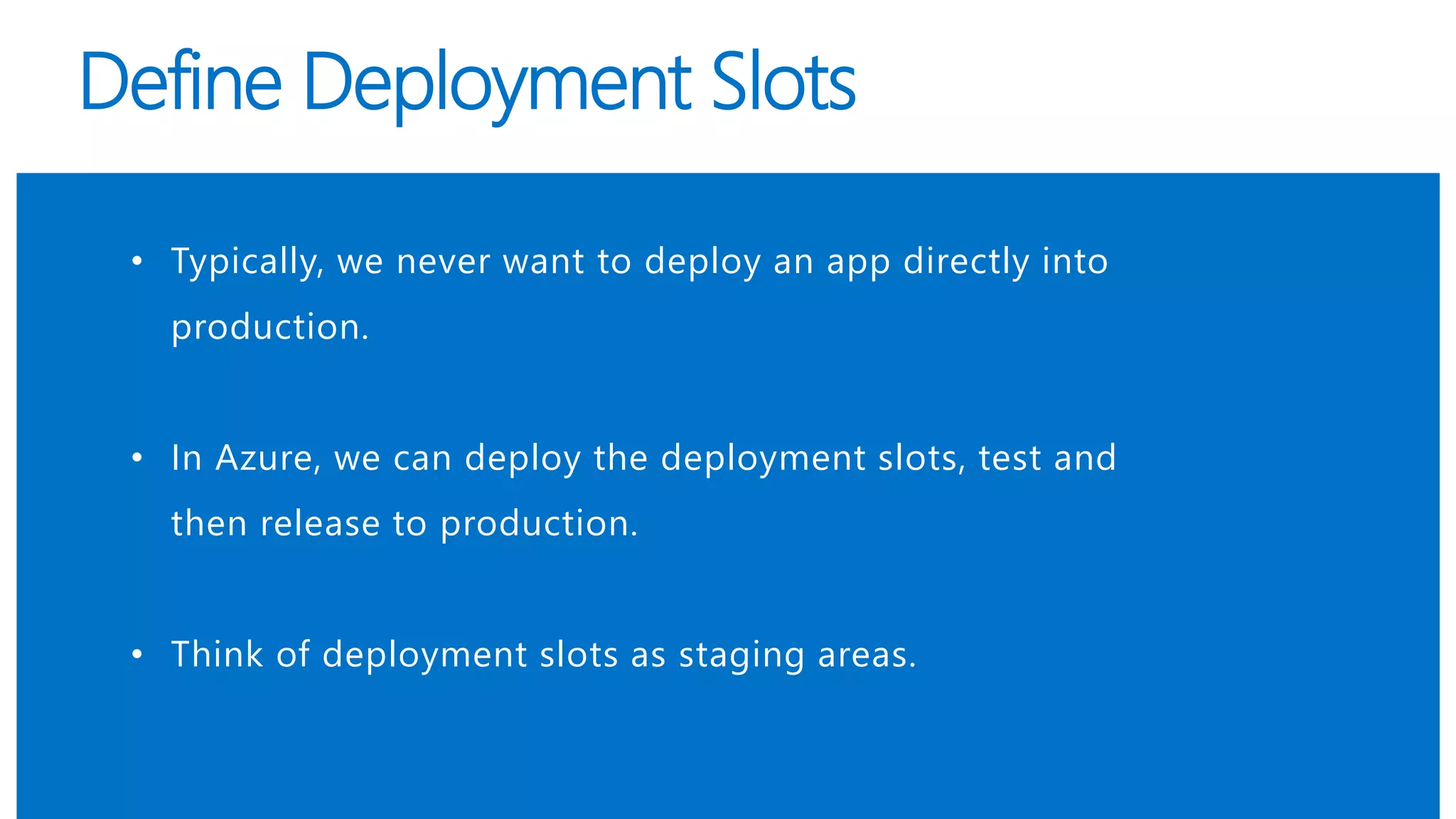 Define Deployment Slots
• Typically, we never want to deploy an app directly into
production.
• In Azure, we can deploy the deployment slots, test and
then release to production.
• Think of deployment slots as staging areas.
 