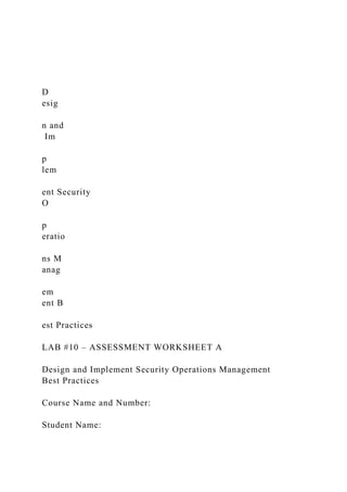 D
esig
n and
Im
p
lem
ent Security
O
p
eratio
ns M
anag
em
ent B
est Practices
LAB #10 – ASSESSMENT WORKSHEET A
Design and Implement Security Operations Management
Best Practices
Course Name and Number:
Student Name:
 