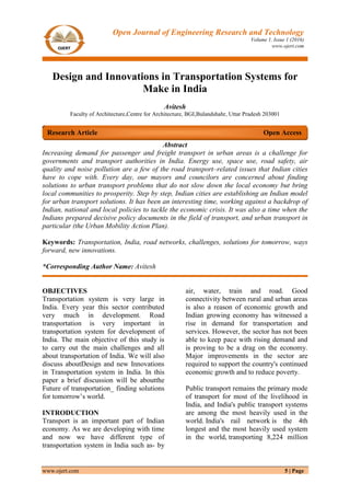 www.ojert.com 5 | Page
Open Journal of Engineering Research and Technology
Volume 1, Issue 1 (2016)
www.ojert.com
Design and Innovations in Transportation Systems for
Make in India
Avitesh
Faculty of Architecture,Centre for Architecture, BGI,Bulandshahr, Uttar Pradesh 203001
Abstract
Increasing demand for passenger and freight transport in urban areas is a challenge for
governments and transport authorities in India. Energy use, space use, road safety, air
quality and noise pollution are a few of the road transport–related issues that Indian cities
have to cope with. Every day, our mayors and councilors are concerned about finding
solutions to urban transport problems that do not slow down the local economy but bring
local communities to prosperity. Step by step, Indian cities are establishing an Indian model
for urban transport solutions. It has been an interesting time, working against a backdrop of
Indian, national and local policies to tackle the economic crisis. It was also a time when the
Indians prepared decisive policy documents in the field of transport, and urban transport in
particular (the Urban Mobility Action Plan).
Keywords: Transportation, India, road networks, challenges, solutions for tomorrow, ways
forward, new innovations.
*Corresponding Author Name: Avitesh
OBJECTIVES
Transportation system is very large in
India. Every year this sector contributed
very much in development. Road
transportation is very important in
transportation system for development of
India. The main objective of this study is
to carry out the main challenges and all
about transportation of India. We will also
discuss aboutDesign and new Innovations
in Transportation system in India. In this
paper a brief discussion will be aboutthe
Future of transportation_ finding solutions
for tomorrow’s world.
INTRODUCTION
Transport is an important part of Indian
economy. As we are developing with time
and now we have different type of
transportation system in India such as- by
air, water, train and road. Good
connectivity between rural and urban areas
is also a reason of economic growth and
Indian growing economy has witnessed a
rise in demand for transportation and
services. However, the sector has not been
able to keep pace with rising demand and
is proving to be a drag on the economy.
Major improvements in the sector are
required to support the country's continued
economic growth and to reduce poverty.
Public transport remains the primary mode
of transport for most of the livelihood in
India, and India's public transport systems
are among the most heavily used in the
world. India's rail network is the 4th
longest and the most heavily used system
in the world, transporting 8,224 million
Research Article Open Access
 