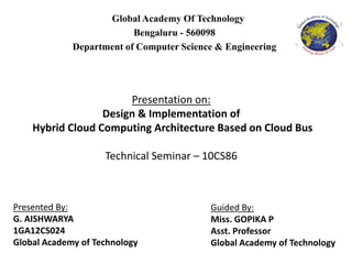 Global Academy Of Technology
Bengaluru - 560098
Department of Computer Science & Engineering
Presentation on:
Design & Implementation of
Hybrid Cloud Computing Architecture Based on Cloud Bus
Technical Seminar – 10CS86
Presented By:
G. AISHWARYA
1GA12CS024
Global Academy of Technology
Guided By:
Miss. GOPIKA P
Asst. Professor
Global Academy of Technology
 