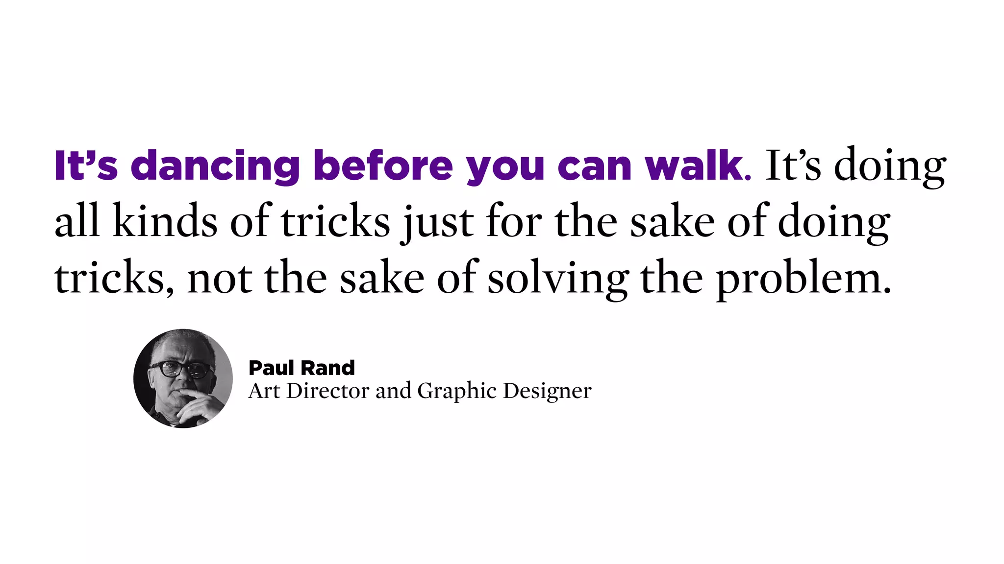 It’s dancing before you can walk. It’s doing
all kinds of tricks just for the sake of doing
tricks, not the sake of solving the problem.
Paul Rand 
Art Director and Graphic Designer
 