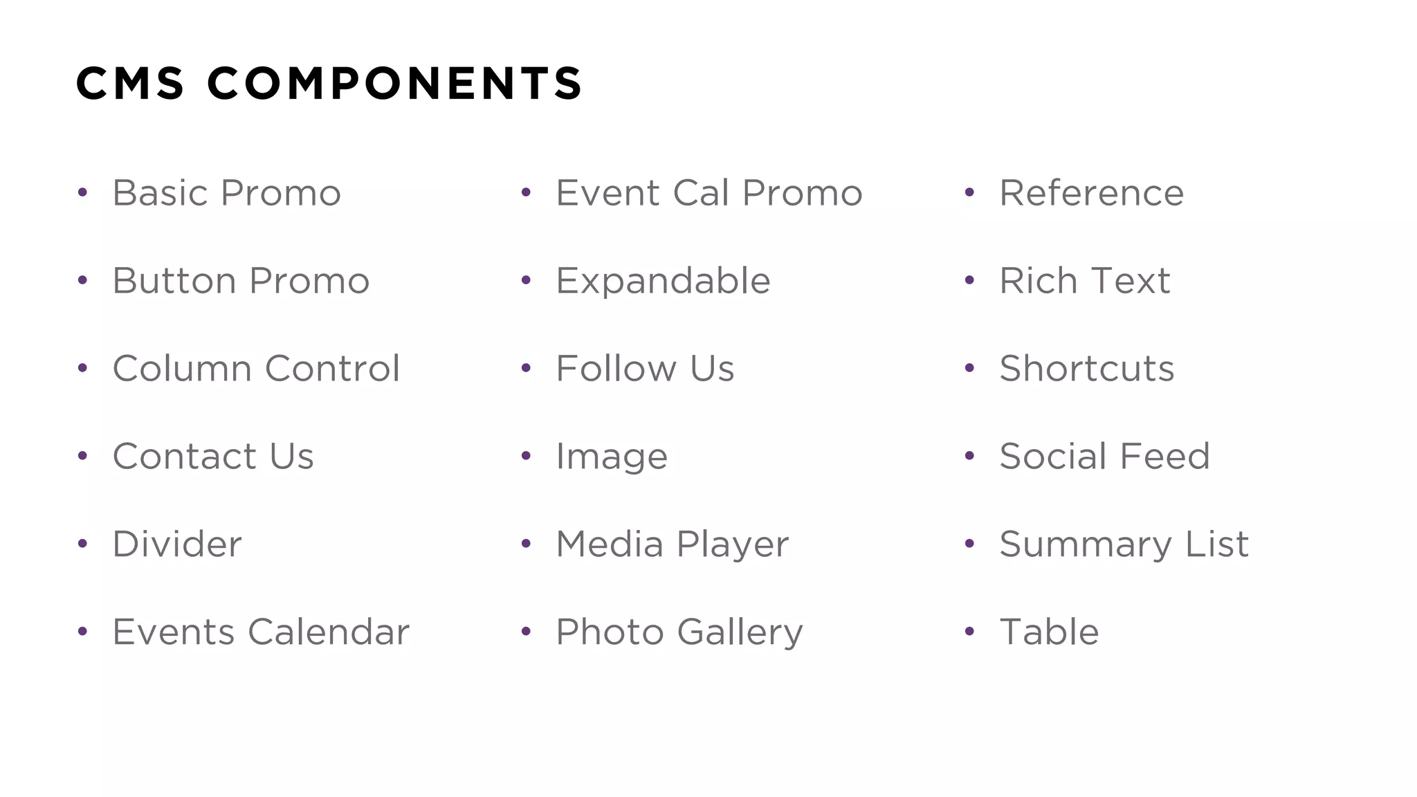 CMS COMPONENTS
• Basic Promo
• Button Promo
• Column Control
• Contact Us
• Divider
• Events Calendar
• Event Cal Promo
• Expandable
• Follow Us
• Image
• Media Player
• Photo Gallery
• Reference
• Rich Text
• Shortcuts
• Social Feed
• Summary List
• Table
 