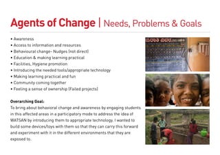 Agents of Change | Needs, Problems & Goals
• Awareness
• Access to information and resources
• Behavioural change- Nudges (not direct)
• Education & making learning practical
• Facilities, Hygiene promotion
• Introducing the needed tools/appropriate technology
• Making learning practical and fun
• Community coming together
• Feeling a sense of ownership (Failed projects)


Overarching Goal:
To bring about behavioral change and awareness by engaging students
in this affected areas in a participatory mode to address the idea of
WATSAN by introducing them to appropriate technology. I wanted to
build some devices/toys with them so that they can carry this forward
and experiment with it in the different environments that they are
exposed to.
 