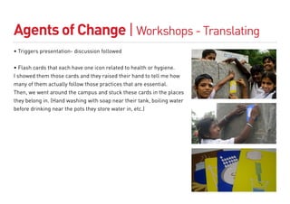 Agents of Change | Workshops - Translating
• Triggers presentation- discussion followed


• Flash cards that each have one icon related to health or hygiene.
I showed them those cards and they raised their hand to tell me how
many of them actually follow those practices that are essential.
Then, we went around the campus and stuck these cards in the places
they belong in. (Hand washing with soap near their tank, boiling water
before drinking near the pots they store water in, etc.)
 