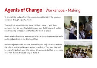 Agents of Change | Workshops - Making
To create little nudges from the associations obtained in the previous
exercises through a playful mode.


This device is something that these children can carry with them,
anywhere they go, specifically to the open loos that they use. It makes
hand-washing and easier and fun task for them to follow.


An activity to show them a cause and effect action using water test vials
and introduce them to the Bio-Sand filter.


Introducing them to AT like this, something that they can make and see
the effects for themselves was a good experience. They said they had
been studying about sand filters since 5th standard, but had never made
one, even though it was so easy to make it.
 