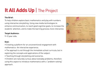 It All Adds Up | The Project
The Brief:
To help children explore basic mathematics and play with numbers
using interactive storytelling. Using new media technologies to
enhance communication, to reach good cognitive goals, to increase the
students’ attention, and to make the learning process more interactive.

Target Audience:
9-12 year olds.


Goal:
• Creating a platform for an unconventional engagement with
mathematics- An interactive experience.
• The approach is not through the immediate school curricula, but in
exploring the concepts and applications of the subject.
• Teaching through storytelling and scenarios.
• Children are naturally curious about everyday problems; therefore
using this aspect to introduce mathematics with a “problem-solving”
approach.
 