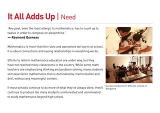 It All Adds Up | Need
“Any poet, even the most allergic to mathematics, has to count up to
twelve in order to compose an alexandrine.”
— Raymond Queneau

Mathematics is more than the rules and operations we learnt at school.
It is about connections and seeing relationships in everything we do.


Efforts to reform mathematics education are under way, but they
have not reached many classrooms in the country. While some math
teachers are emphasizing thinking and problem solving, many students
still experience mathematics that is dominated by memorization and
drill, without any meaningful context.

                                                                           Surveys conducted in different schools in
If most schools continue to do more of what they’ve always done, they’ll   Bangalore
continue to produce too many students uninterested and unmotivated
to study mathematics beyond high school.
 